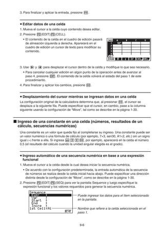 9-6
3. Para finalizar y aplicar la entrada, presione w.
u Editar datos de una celda
1. Mueva el cursor a la celda cuyo contenido desea editar.
2. Presione 2(EDIT)3(CELL).
• El contenido de la celda en el cuadro de edición pasará
de alineación izquierda a derecha. Aparecerá en el
cuadro de edición un cursor de texto para modificar su
contenido.
3. Use e y d para desplazar el cursor dentro de la celda y modifique lo que sea necesario.
• Para cancelar cualquier edición en algún punto de la operación antes de avanzar al
paso 4, presione J. El contenido de la celda volverá al estado del paso 1 de este
procedimiento.
4. Para finalizar y aplicar los cambios, presione w.
u Desplazamiento del cursor mientras se ingresan datos en una celda
La configuración original de la calculadora determina que, al presionar w, el cursor se
desplaza a la siguiente fila. Puede especificar que el cursor, en cambio, pase a la columna
siguiente usando la configuración de “Move”, tal como se describe en la página 1-30.
k Ingreso de una constante en una celda (números, resultados de un
cálculo, secuencias numéricas)
Una constante es un valor que queda fijo al completarse su ingreso. Una constante puede ser
un valor numérico o una fórmula de cálculo (por ejemplo, 7+3, sen30, A1×2, etc.) sin un signo
igual (=) frente a ella. Si ingresa sdaw, por ejemplo, aparecerá en la celda el número
0,5 (el resultado del cálculo cuando la unidad angular elegida es el grado).
u Ingreso automático de una secuencia numérica en base a una expresión
funcional
1. Mueva el cursor a la celda desde la cual desea iniciar la secuencia numérica.
• De acuerdo con la configuración predeterminada, la entrada automática de la secuencia
de números se realiza desde la celda inicial hacia abajo. Puede especificar una dirección
distinta desde la configuración de “Move”, como se describe en la página 1-30.
2. Presione 2(EDIT)5(SEQ) para ver la pantalla Sequence y luego especifique la
expresión funcional y los valores requeridos para generar la secuencia numérica.
Puede ingresar los datos para el ítem seleccionado
en la pantalla.
Nombre que refiere a la celda seleccionada en el
paso 1.
 