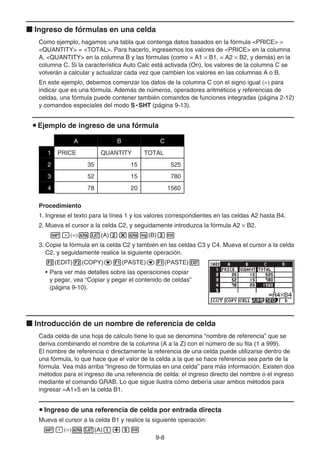 9-8
k Ingreso de fórmulas en una celda
Como ejemplo, hagamos una tabla que contenga datos basados en la fórmula PRICE ×
QUANTITY = TOTAL. Para hacerlo, ingresemos los valores de PRICE en la columna
A, QUANTITY en la columna B y las fórmulas (como = A1 × B1, = A2 × B2, y demás) en la
columna C. Si la característica Auto Calc está activada (On), los valores de la columna C se
volverán a calcular y actualizar cada vez que cambien los valores en las columnas A o B.
En este ejemplo, debemos comenzar los datos de la columna C con el signo igual (=) para
indicar que es una fórmula. Además de números, operadores aritméticos y referencias de
celdas, una fórmula puede contener también comandos de funciones integradas (página 2-12)
y comandos especiales del modo S • SHT (página 9-13).
u Ejemplo de ingreso de una fórmula
A B C
1 PRICE QUANTITY TOTAL
2 35 15 525
3 52 15 780
4 78 20 1560
Procedimiento
1. Ingrese el texto para la línea 1 y los valores correspondientes en las celdas A2 hasta B4.
2. Mueva el cursor a la celda C2, y seguidamente introduzca la fórmula A2 × B2.
!.(=)av(A)c*al(B)cw
3. Copie la fórmula en la celda C2 y también en las celdas C3 y C4. Mueva el cursor a la celda
C2, y seguidamente realice la siguiente operación.
2(EDIT)2(COPY)c1(PASTE)c1(PASTE)J
• Para ver más detalles sobre las operaciones copiar
y pegar, vea “Copiar y pegar el contenido de celdas”
(página 9-10).
k Introducción de un nombre de referencia de celda
Cada celda de una hoja de cálculo tiene lo que se denomina “nombre de referencia” que se
deriva combinando el nombre de la columna (A a la Z) con el número de su fila (1 a 999).
El nombre de referencia o directamente la referencia de una celda puede utilizarse dentro de
una fórmula, lo que hace que el valor de la celda a la que se hace referencia sea parte de la
fórmula. Vea más arriba “Ingreso de fórmulas en una celda” para más información. Existen dos
métodos para el ingreso de una referencia de celda: el ingreso directo del nombre o el ingreso
mediante el comando GRAB. Lo que sigue ilustra cómo debería usar ambos métodos para
ingresar =A1+5 en la celda B1.
u Ingreso de una referencia de celda por entrada directa
Mueva el cursor a la celda B1 y realice la siguiente operación:
!.(=)av(A)b+fw
 