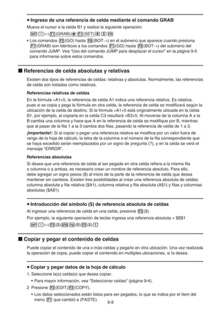 9-9
u Ingreso de una referencia de celda mediante el comando GRAB
Mueva el cursor a la celda B1 y realice la siguiente operación:
!.(=)1(GRAB)d1(SET)+fw
• Los comandos 2(GO) hasta 6(BOT→) en el submenú que aparece cuando presiona
1(GRAB) son idénticos a los comandos 1(GO) hasta 5(BOT→) del submenú del
comando JUMP. Vea “Uso del comando JUMP para desplazar el cursor” en la página 9-5
para informarse sobre estos comandos.
k Referencias de celda absolutas y relativas
Existen dos tipos de referencias de celdas: relativas y absolutas. Normalmente, las referencias
de celda son tratadas como relativas.
Referencias relativas de celdas
En la fórmula =A1+5, la referencia de celda A1 indica una referencia relativa. Es relativa,
pues si se copia y pega la fórmula en otra celda, la referencia de celda se modificará según la
ubicación de la celda de destino. Si la fórmula =A1+5 está originalmente ubicada en la celda
B1, por ejemplo, al copiarla en la celda C3 resultará =B3+5. Al moverse de la columna A a la
B cambia una columna y hace que A en la referencia de celda se modifique por B, mientras
que al pasar de la fila 1 a la 3 cambia dos filas, pasando la referencia de celda de 1 a 3.
¡Importante!: Si al copiar o pegar una referencia relativa se modifica por un valor fuera de
rango de la hoja de cálculo, la letra de la columna o el número de la fila correspondiente que
se haya excedido serán reemplazados por un signo de pregunta (?), y en la celda se verá el
mensaje “ERROR”.
Referencias absolutas
Si desea que una referencia de celda al ser pegada en otra celda refiera a la misma fila
o columna o a ambas, es necesario crear un nombre de referencia absoluto. Para ello,
debe agregar un signo pesos ($) al inicio de la parte de la referencia de celda que desea
mantener sin cambios. Existen tres posibilidades al crear una referencia absoluta de celdas:
columna absoluta y fila relativa ($A1), columna relativa y fila absoluta (A$1) y filas y columnas
absolutas ($A$1).
u Introducción del símbolo ($) de referencia absoluta de celdas
Al ingresar una referencia de celda en una celda, presione 2($).
Por ejemplo, la siguiente operación de teclas ingresa una referencia absoluta = $B$1
!.(=)2($)al(B)2($)b
k Copiar y pegar el contenido de celdas
Puede copiar el contenido de una o más celdas y pegarlo en otra ubicación. Una vez realizada
la operación de copia, puede copiar el contenido en múltiples ubicaciones, si lo desea.
u Copiar y pegar datos de la hoja de cálculo
1. Seleccione la(s) celda(s) que desea copiar.
• Para mayor información, vea “Seleccionar celdas” (página 9-4).
2 Presione 2(EDIT)2(COPY).
• Los datos seleccionados están listos para ser pegados, lo que se indica por el ítem del
menú 1 que cambió a (PASTE).
 