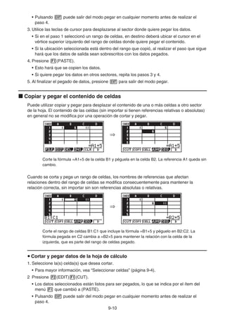9-10
• Pulsando J puede salir del modo pegar en cualquier momento antes de realizar el
paso 4.
3. Utilice las teclas de cursor para desplazarse al sector donde quiere pegar los datos.
• Si en el paso 1 seleccionó un rango de celdas, en destino deberá ubicar el cursor en el
vértice superior izquierdo del rango de celdas donde quiere pegar el contenido.
• Si la ubicación seleccionada está dentro del rango que copió, al realizar el paso que sigue
hará que los datos de salida sean sobrescritos con los datos pegados.
4. Presione 1(PASTE).
• Esto hará que se copien los datos.
• Si quiere pegar los datos en otros sectores, repita los pasos 3 y 4.
5. Al finalizar el pegado de datos, presione J para salir del modo pegar.
k Copiar y pegar el contenido de celdas
Puede utilizar copiar y pegar para desplazar el contenido de una o más celdas a otro sector
de la hoja. El contenido de las celdas (sin importar si tienen referencias relativas o absolutas)
en general no se modifica por una operación de cortar y pegar.
Corte la fórmula =A1+5 de la celda B1 y péguela en la celda B2. La referencia A1 queda sin
cambio.
Cuando se corta y pega un rango de celdas, los nombres de referencias que afectan
relaciones dentro del rango de celdas se modifica consecuentemente para mantener la
relación correcta, sin importar sin son referencias absolutas o relativas.
Corte el rango de celdas B1:C1 que incluye la fórmula =B1+5 y péguelo en B2:C2. La
fórmula pegada en C2 cambia a =B2+5 para mantener la relación con la celda de la
izquierda, que es parte del rango de celdas pegado.
u Cortar y pegar datos de la hoja de cálculo
1. Seleccione la(s) celda(s) que desea cortar.
• Para mayor información, vea “Seleccionar celdas” (página 9-4).
2 Presione 2(EDIT)1(CUT).
• Los datos seleccionados están listos para ser pegados, lo que se indica por el ítem del
menú 1 que cambió a (PASTE).
• Pulsando J puede salir del modo pegar en cualquier momento antes de realizar el
paso 4.
⇒
⇒
⇒
⇒
 