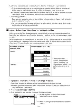 9-11
3. Utilice las teclas de cursor para desplazarse al sector donde quiere pegar los datos.
• Si en el paso 1 seleccionó un rango de celdas, en destino deberá ubicar el cursor en el
vértice superior izquierdo del rango de celdas donde quiere pegar el contenido.
• Si la ubicación seleccionada está dentro del rango que copió, al realizar el paso que sigue
hará que los datos de salida sean sobrescritos con los datos pegados.
4. Presione 1(PASTE).
• Esta operación pega los datos de la(s) celda(s) seleccionadas en el paso 1 a la ubicación
seleccionada en el paso 3.
• Sin importar que Auto Calc esté activado o no (página 9-3), al cortar y pegar datos todas
las fórmulas de la hoja se recalcularán.
k Ingreso de la misma fórmula en un rango de celdas
Utilice el comando Fill si desea ingresar la misma fórmula en un rango de celdas específico.
Las reglas que gobiernan las referencias absolutas y relativas son las mismas que para copiar
y pegar.
Si necesita ingresar la misma fórmula en las celdas B1, B2 y B3, por ejemplo, el comando Fill
le permite hacerlo ingresando la fórmula una vez en la celda B1. Observe como se comporta
el comando Fill respecto a las referencias de celda en este caso.
Cuando la celda B1
contiene esto:
El comando Fill hace esto:
=A1×2
A B
1 =A1×2
2 =A2×2
3 =A3×2
* Observe que en la
práctica, las celdas B1,
B2 y B3 mostrarán los
resultados del cálculo y no
las fórmulas como se ve
aquí.
=$A$2×2
A B
1 =$A$2×2
2 =$A$2×2
3 =$A$2×2
u Ingreso de una misma fórmula en un rango de celdas
1. Seleccione el rango de celdas en el que quiera ingresar una misma fórmula.
• En este ejemplo suponemos que fue seleccionado el rango B1:B3. Vea “Seleccionar un
rango de celdas” (página 9-5).
2 Presione 2(EDIT)6(g)1(FILL).
3. En la pantalla Fill que aparece, ingrese la fórmula que desee.
Puede ingresar los datos para el ítem
seleccionado en la pantalla.
Este es el rango de celdas seleccionado en el
paso 1.
 