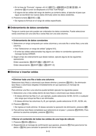 9-12
• En la línea de “Formula”, ingrese =A1×2 (!.(=)av(A)b*cw). Al
presionar w el cursor se desplazará a la línea “Cell Range”.
• Si alguna de las celdas del rango de destino ya contenía datos, al ejecutar el paso que
sigue se escribirán los nuevos datos (fórmula) sobre los datos existentes.
4. Presione la tecla 6(EXE) o w.
• Se ingresa la fórmula en el rango de celdas especificado.
k Ordenamiento de datos constantes
Tenga en cuenta que solo pueden ser ordenados los datos constantes. Puede seleccionar
varias columnas con una sola fila o varias filas con una sola columna.
u Ordenamiento de datos constantes
1. Seleccione un rango compuesto por varias columnas y una sola fila o varias filas y una sola
columna.
• Vea “Seleccionar un rango de celdas” (página 9-5).
• Si entre las celdas seleccionadas hay alguna con datos no constantes aparecerá un
mensaje Syntax ERROR.
2. Según el tipo de ordenamiento que desee realizar, ejecute alguna de las siguientes
operaciones:
Orden ascendente: 2(EDIT)6(g)2(SRT • A)
Orden descendente: 2(EDIT)6(g)3(SRT • D)
k Eliminar e insertar celdas
u Eliminar toda una fila o toda una columna
Seleccione la(s) fila(s) o columna(s) que desee eliminar y presione 3(DEL). Se eliminarán
la(s) fila(s) o columna(s) elegidas inmediatamente sin que aparezca un mensaje de
confirmación.
Para eliminar una fila o una columna puede también ejecutar los siguientes pasos:
1. Seleccione una o más celdas dentro de la(s) fila(s) o columna(s) que desea eliminar.
• Si desea eliminar las filas 2 a 4, por ejemplo, puede seleccionar A2:B4, C2:C4, o cualquier
otro rango que incluya las filas a ser eliminadas.
• Si desea eliminar las columnas A y B, por ejemplo, puede seleccionar A1:B1, A2:B4, etc.
2. Presione 3(DEL).
• Se ingresa al modo eliminar. Si desea cancelar la operación de eliminación, presione J.
3. Para eliminar la(s) fila(s) completa(s) que seleccionó en el paso 1, presione 1(ROW). Para
eliminar la columna completa, presione 2(COL).
u Borrar el contenido de todas las celdas de una hoja de cálculo
1. Presione 3(DEL)3(ALL).
2. Respondiendo al mensaje de confirmación que aparece, presione 1(Yes) para borrar los
datos o 6(No) para cancelar la operación sin borrar nada.
 