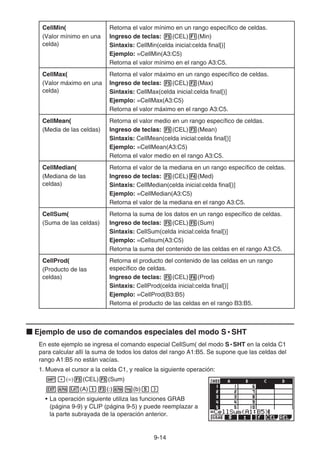 9-14
CellMin(
(Valor mínimo en una
celda)
Retorna el valor mínimo en un rango específico de celdas.
Ingreso de teclas: 5(CEL)1(Min)
Sintaxis: CellMin(celda inicial:celda final[)]
Ejemplo: =CellMin(A3:C5)
Retorna el valor mínimo en el rango A3:C5.
CellMax(
(Valor máximo en una
celda)
Retorna el valor máximo en un rango específico de celdas.
Ingreso de teclas: 5(CEL)2(Max)
Sintaxis: CellMax(celda inicial:celda final[)]
Ejemplo: =CellMax(A3:C5)
Retorna el valor máximo en el rango A3:C5.
CellMean(
(Media de las celdas)
Retorna el valor medio en un rango específico de celdas.
Ingreso de teclas: 5(CEL)3(Mean)
Sintaxis: CellMean(celda inicial:celda final[)]
Ejemplo: =CellMean(A3:C5)
Retorna el valor medio en el rango A3:C5.
CellMedian(
(Mediana de las
celdas)
Retorna el valor de la mediana en un rango específico de celdas.
Ingreso de teclas: 5(CEL)4(Med)
Sintaxis: CellMedian(celda inicial:celda final[)]
Ejemplo: =CellMedian(A3:C5)
Retorna el valor de la mediana en el rango A3:C5.
CellSum(
(Suma de las celdas)
Retorna la suma de los datos en un rango específico de celdas.
Ingreso de teclas: 5(CEL)5(Sum)
Sintaxis: CellSum(celda inicial:celda final[)]
Ejemplo: =Cellsum(A3:C5)
Retorna la suma del contenido de las celdas en el rango A3:C5.
CellProd(
(Producto de las
celdas)
Retorna el producto del contenido de las celdas en un rango
específico de celdas.
Ingreso de teclas: 5(CEL)6(Prod)
Sintaxis: CellProd(celda inicial:celda final[)]
Ejemplo: =CellProd(B3:B5)
Retorna el producto de las celdas en el rango B3:B5.
k Ejemplo de uso de comandos especiales del modo S • SHT
En este ejemplo se ingresa el comando especial CellSum( del modo S • SHT en la celda C1
para calcular allí la suma de todos los datos del rango A1:B5. Se supone que las celdas del
rango A1:B5 no están vacías.
1. Mueva el cursor a la celda C1, y realice la siguiente operación:
!.(=)5(CEL)5(Sum)
Jav(A)b3(:)al(b)f)
• La operación siguiente utiliza las funciones GRAB
(página 9-9) y CLIP (página 9-5) y puede reemplazar a
la parte subrayada de la operación anterior.
 