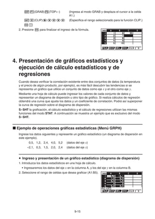 9-15
J1(GRAB)4(TOP←) (Ingresa al modo GRAB y desplaza el cursor a la celda
A1.)
!i(CLIP)ecccc (Especifica el rango seleccionado para la función CLIP.)
w)
2. Presione w para finalizar el ingreso de la fórmula.
4. Presentación de gráficos estadísticos y
ejecución de cálculo estadísticos y de
regresiones
Cuando desea verificar la correlación existente entre dos conjuntos de datos (la temperatura
y el precio de algún producto, por ejemplo), es más fácil descubrir las tendencias si se
representa un gráfico que utilice un conjunto de datos como eje x y el otro como eje y.
Mediante una hoja de cálculo puede ingresar los valores de cada conjunto de datos y
representar un diagrama de dispersión u otro tipo de gráfico. Si realiza cálculos de regresión
obtendrá una curva que ajusta los datos y un coeficiente de correlación. Podrá así superponer
la curva de regresión sobre el diagrama de dispersión.
S • SHT la graficación, el cálculo estadístico y el cálculo de regresiones utilizan las mismas
funciones del modo STAT. A continuación se muestra un ejemplo que es exclusivo del modo
S • SHT.
k Ejemplo de operaciones gráficas estadísticas (Menú GRPH)
Ingrese los datos siguientes y represente un gráfico estadístico (un diagrama de dispersión en
este ejemplo).
0,5, 1,2, 2,4, 4,0, 5,2 (datos del eje x)
–2,1, 0,3, 1,5, 2,0, 2,4 (datos del eje x)
u Ingreso y presentación de un gráfico estadístico (diagrama de dispersión)
1. Introduzca los datos estadísticos en una hoja de cálculo.
• Ingresaremos los datos del eje x en la columna A, y los del eje y en la columna B.
2. Seleccione el rango de celdas que desea graficar (A1:B5).
 