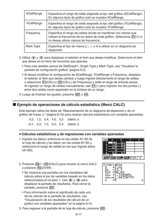 9-17
XCellRange Especifica el rango de celda asignado al eje xdel gráfico (XCellRange).
En algunos tipos de gráfico solo se muestra XCellRange.
YCellRange Especifica el rango de celda asignado al eje ydel gráfico (YCellRange).
En algunos tipos de gráfico solo se muestra YCellRange.
Frequency Especifica el rango de celdas donde se mantienen los valores que
indican la frecuencia de los datos de cada gráfico. Seleccione 1(1) si
no desea utilizar valores de frecuencia.
Mark Type Especifica el tipo de marca (, ×, o •) a utilizar en un diagrama de
dispersión.
3. Utilice f y c para desplazar el selector al ítem que desea modificar. Seleccione el ítem
que desee en el menú de funciones que aparece.
• Para más detalles acerca de StatGraph1, Graph Type y Mark Type, vea “Visualizar la
pantalla de configuración gráfica” (página 6-2).
• Si desea modificar la configuración de XCellRange, YCellRange o Frequency, desplace
el selector al ítem que desee cambiar y luego ingrese directamente el rango de celdas
o seleccione 1(CELL) (2(CELL) de Frequency) y edite el rango de entrada actual.
Al ingresar un rango de celdas manualmente, use 1(:) para ingresar los dos puntos (:)
entre dos celdas como separador en la sintaxis de un rango.
4. Luego de finalizar los ajustes, presione J o w.
k Ejemplo de operaciones de cálculo estadístico (Menú CALC)
Este ejemplo utiliza los datos de “Representación de un diagrama de dispersión y de un
gráfico de líneas xy” (página 6-10) para realizar cálculos estadísticos con variables apareadas.
0,5, 1,2, 2,4, 4,0, 5,2 (datos x)
–2,1, 0,3, 1,5, 2,0, 2,4 (datos y)
u Cálculos estadísticos y de regresiones con variables apareadas
1. Ingrese los datosx anteriores en las celdas A1:A5 de
la hoja de cálculo y los datos yen las celdas B1:B5 y
seleccione el rango de celdas en los que ingresó datos
(A1:B5).
2. Presione 6(g)2(CALC) para mostrar el menú CALC
y presione 2(2VAR).
• Se mostrará una pantalla con los resultados del
cálculo sobre el par de variables basado en los datos
seleccionados en el paso 1. Use e y d para
desplazar la pantalla de resultados. Para cerrar la
pantalla, presione J.
• Para información sobre el significado de cada uno
de los valores de la pantalla de resultados, vea
“Visualización de los resultados de cálculo de un
gráfico con variables apareadas” en la página 6-15.
3. Para regresar a la pantalla de la hoja de cálculo, presione J.
 