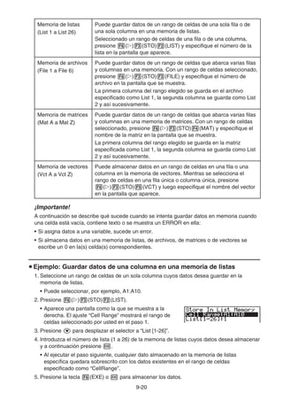 9-20
Memoria de listas
(List 1 a List 26)
Puede guardar datos de un rango de celdas de una sola fila o de
una sola columna en una memoria de listas.
Seleccionado un rango de celdas de una fila o de una columna,
presione 6(g)3(STO)2(LIST) y especifique el número de la
lista en la pantalla que aparece.
Memoria de archivos
(File 1 a File 6)
Puede guardar datos de un rango de celdas que abarca varias filas
y columnas en una memoria. Con un rango de celdas seleccionado,
presione 6(g)3(STO)3(FILE) y especifique el número de
archivo en la pantalla que se muestra.
La primera columna del rango elegido se guarda en el archivo
especificado como List 1, la segunda columna se guarda como List
2 y así sucesivamente.
Memoria de matrices
(Mat A a Mat Z)
Puede guardar datos de un rango de celdas que abarca varias filas
y columnas en una memoria de matrices. Con un rango de celdas
seleccionado, presione 6(g)3(STO)4(MAT) y especifique el
nombre de la matriz en la pantalla que se muestra.
La primera columna del rango elegido se guarda en la matriz
especificada como List 1, la segunda columna se guarda como List
2 y así sucesivamente.
Memoria de vectores
(Vct A a Vct Z)
Puede almacenar datos en un rango de celdas en una fila o una
columna en la memoria de vectores. Mientras se selecciona el
rango de celdas en una fila única o columna única, presione
6(g)3(STO)5(VCT) y luego especifique el nombre del vector
en la pantalla que aparece.
¡Importante!
A continuación se describe qué sucede cuando se intenta guardar datos en memoria cuando
una celda está vacía, contiene texto o se muestra un ERROR en ella:
• Si asigna datos a una variable, sucede un error.
• Si almacena datos en una memoria de listas, de archivos, de matrices o de vectores se
escribe un 0 en la(s) celda(s) correspondientes.
u Ejemplo: Guardar datos de una columna en una memoria de listas
1. Seleccione un rango de celdas de un sola columna cuyos datos desea guardar en la
memoria de listas.
• Puede seleccionar, por ejemplo, A1:A10.
2. Presione 6(g)3(STO)2(LIST).
• Aparece una pantalla como la que se muestra a la
derecha. El ajuste “Cell Range” mostrará el rango de
celdas seleccionado por usted en el paso 1.
3. Presione c para desplazar el selector a “List [1-26]”.
4. Introduzca el número de lista (1 a 26) de la memoria de listas cuyos datos desea almacenar
y a continuación presione w.
• Al ejecutar el paso siguiente, cualquier dato almacenado en la memoria de listas
específica quedara sobrescrito con los datos existentes en el rango de celdas
especificado como “CellRange”.
5. Presione la tecla 6(EXE) o w para almacenar los datos.
 