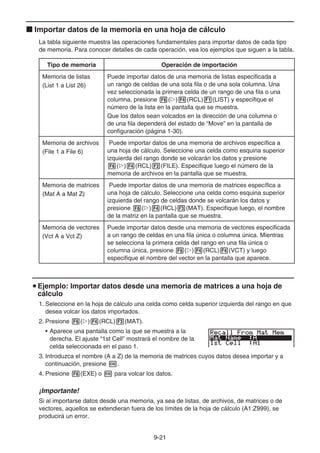 9-21
k Importar datos de la memoria en una hoja de cálculo
La tabla siguiente muestra las operaciones fundamentales para importar datos de cada tipo
de memoria. Para conocer detalles de cada operación, vea los ejemplos que siguen a la tabla.
Tipo de memoria Operación de importación
Memoria de listas
(List 1 a List 26)
Puede importar datos de una memoria de listas especificada a
un rango de celdas de una sola fila o de una sola columna. Una
vez seleccionada la primera celda de un rango de una fila o una
columna, presione 6(g)4(RCL)1(LIST) y especifique el
número de la lista en la pantalla que se muestra.
Que los datos sean volcados en la dirección de una columna o
de una fila dependerá del estado de “Move” en la pantalla de
configuración (página 1-30).
Memoria de archivos
(File 1 a File 6)
Puede importar datos de una memoria de archivos específica a
una hoja de cálculo. Seleccione una celda como esquina superior
izquierda del rango donde se volcarán los datos y presione
6(g)4(RCL)2(FILE). Especifique luego el número de la
memoria de archivos en la pantalla que se muestra.
Memoria de matrices
(Mat A a Mat Z)
Puede importar datos de una memoria de matrices específica a
una hoja de cálculo. Seleccione una celda como esquina superior
izquierda del rango de celdas donde se volcarán los datos y
presione 6(g)4(RCL)3(MAT). Especifique luego, el nombre
de la matriz en la pantalla que se muestra.
Memoria de vectores
(Vct A a Vct Z)
Puede importar datos desde una memoria de vectores especificada
a un rango de celdas en una fila única o columna única. Mientras
se selecciona la primera celda del rango en una fila única o
columna única, presione 6(g)4(RCL)4(VCT) y luego
especifique el nombre del vector en la pantalla que aparece.
u Ejemplo: Importar datos desde una memoria de matrices a una hoja de
cálculo
1. Seleccione en la hoja de cálculo una celda como celda superior izquierda del rango en que
desea volcar los datos importados.
2. Presione 6(g)4(RCL)3(MAT).
• Aparece una pantalla como la que se muestra a la
derecha. El ajuste “1st Cell” mostrará el nombre de la
celda seleccionada en el paso 1.
3. Introduzca el nombre (A a Z) de la memoria de matrices cuyos datos desea importar y a
continuación, presione w.
4. Presione 6(EXE) o w para volcar los datos.
¡Importante!
Si al importarse datos desde una memoria, ya sea de listas, de archivos, de matrices o de
vectores, aquellos se extendieran fuera de los límites de la hoja de cálculo (A1:Z999), se
producirá un error.
 