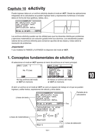 10-1
Capítulo 10 eActivity
Puede ingresar datos en un archivo eActivity desde el modo e • ACT. Desde las aplicaciones
integradas de la calculadora se pueden ingresar texto y expresiones numéricas e incrustar
datos en forma de tiras (gráficos, tablas, etc.).
Los archivos eActivity pueden ser de utilidad para que los docentes distribuyan problemas
y ejercicios matemáticos con solución guiada entre sus alumnos. Los estudiantes pueden
valerse de los archivos eActivity para conservar apuntes de las clases y notas sobre la
resolución de problemas.
¡Importante!
• Los modelos fx-7400GII y fx-9750GII no disponen del modo e • ACT.
1. Conceptos fundamentales de eActivity
Al seleccionar el modo e • ACT aparece el menú de archivos en el menú principal.
No hay archivos del modo Al menos un archivo del modo
e • ACT en memoria e • ACT en memoria
Al abrir un archivo en el modo e • ACT se verá un espacio de trabajo en el que se pueden
ingresar y editar textos, expresiones de cálculo y otros datos.
Pantalla de la
calculadora
Líneas de texto
Tira
Líneas de matemáticas
Línea de detención
10
 
