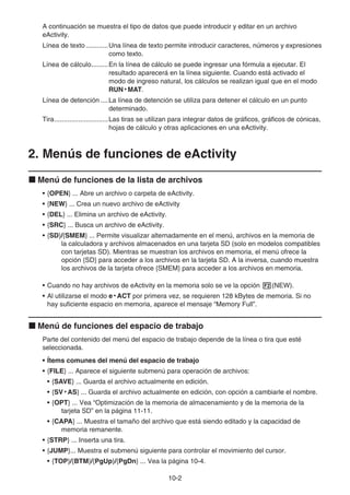 10-2
A continuación se muestra el tipo de datos que puede introducir y editar en un archivo
eActivity.
Línea de texto ............Una línea de texto permite introducir caracteres, números y expresiones
como texto.
Línea de cálculo.........En la línea de cálculo se puede ingresar una fórmula a ejecutar. El
resultado aparecerá en la línea siguiente. Cuando está activado el
modo de ingreso natural, los cálculos se realizan igual que en el modo
RUN • MAT.
Línea de detención ....La línea de detención se utiliza para detener el cálculo en un punto
determinado.
Tira.............................Las tiras se utilizan para integrar datos de gráficos, gráficos de cónicas,
hojas de cálculo y otras aplicaciones en una eActivity.
2. Menús de funciones de eActivity
k Menú de funciones de la lista de archivos
• {OPEN} ... Abre un archivo o carpeta de eActivity.
• {NEW} ... Crea un nuevo archivo de eActivity
• {DEL} ... Elimina un archivo de eActivity.
• {SRC} ... Busca un archivo de eActivity.
• {SD}/{SMEM} ... Permite visualizar alternadamente en el menú, archivos en la memoria de
la calculadora y archivos almacenados en una tarjeta SD (solo en modelos compatibles
con tarjetas SD). Mientras se muestran los archivos en memoria, el menú ofrece la
opción {SD} para acceder a los archivos en la tarjeta SD. A la inversa, cuando muestra
los archivos de la tarjeta ofrece {SMEM} para acceder a los archivos en memoria.
• Cuando no hay archivos de eActivity en la memoria solo se ve la opción 2(NEW).
• Al utilizarse el modo e • ACT por primera vez, se requieren 128 kBytes de memoria. Si no
hay suficiente espacio en memoria, aparece el mensaje “Memory Full”.
k Menú de funciones del espacio de trabajo
Parte del contenido del menú del espacio de trabajo depende de la línea o tira que esté
seleccionada.
• Ítems comunes del menú del espacio de trabajo
• {FILE} ... Aparece el siguiente submenú para operación de archivos:
• {SAVE} ... Guarda el archivo actualmente en edición.
• {SV • AS} ... Guarda el archivo actualmente en edición, con opción a cambiarle el nombre.
• {OPT} ... Vea “Optimización de la memoria de almacenamiento y de la memoria de la
tarjeta SD” en la página 11-11.
• {CAPA} ... Muestra el tamaño del archivo que está siendo editado y la capacidad de
memoria remanente.
• {STRP} ... Inserta una tira.
• {JUMP}... Muestra el submenú siguiente para controlar el movimiento del cursor.
• {TOP}/{BTM}/{PgUp}/{PgDn} ... Vea la página 10-4.
 