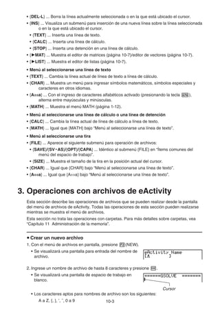 10-3
• {DEL-L} ... Borra la línea actualmente seleccionada o en la que está ubicado el cursor.
• {INS} ... Visualiza un submenú para inserción de una nueva línea sobre la línea seleccionada
o en la que está ubicado el cursor.
• {TEXT} ... Inserta una línea de texto.
• {CALC} ... Inserta una línea de cálculo.
• {STOP} ... Inserta una detención en una línea de cálculo.
• {'MAT} ... Muestra el editor de matrices (página 10-7)/editor de vectores (página 10-7).
• {'LIST} ... Muestra el editor de listas (página 10-7).
• Menú al seleccionarse una línea de texto
• {TEXT} ... Cambia la línea actual de línea de texto a línea de cálculo.
• {CHAR} ... Muestra un menú para ingresar símbolos matemáticos, símbolos especiales y
caracteres en otros idiomas.
• {A⇔a} ... Con el ingreso de caracteres alfabéticos activado (presionando la tecla a),
alterna entre mayúsculas y minúsculas.
• {MATH} ... Muestra el menú MATH (página 1-12).
• Menú al seleccionarse una línea de cálculo o una línea de detención
• {CALC} ... Cambia la línea actual de línea de cálculo a línea de texto.
• {MATH} ... Igual que {MATH} bajo “Menú al seleccionarse una línea de texto”.
• Menú al seleccionarse una tira
• {FILE} ... Aparece el siguiente submenú para operación de archivos:
• {SAVE}/{SV • AS}/{OPT}/{CAPA} ... Idéntico al submenú {FILE} en “Ítems comunes del
menú del espacio de trabajo”.
• {SIZE} ... Muestra el tamaño de la tira en la posición actual del cursor.
• {CHAR} ... Igual que {CHAR} bajo “Menú al seleccionarse una línea de texto”.
• {A⇔a} ... Igual que {A⇔a} bajo “Menú al seleccionarse una línea de texto”.
3. Operaciones con archivos de eActivity
Esta sección describe las operaciones de archivos que se pueden realizar desde la pantalla
del menú de archivos de eActivity. Todas las operaciones de esta sección pueden realizarse
mientras se muestra el menú de archivos.
Esta sección no trata las operaciones con carpetas. Para más detalles sobre carpetas, vea
“Capítulo 11 Administración de la memoria”.
u Crear un nuevo archivo
1. Con el menú de archivos en pantalla, presione 2(NEW).
• Se visualizará una pantalla para entrada del nombre de
archivo.
2. Ingrese un nombre de archivo de hasta 8 caracteres y presione w.
• Se visualizará una pantalla de espacio de trabajo en
blanco.
Cursor
• Los caracteres aptos para nombres de archivo son los siguientes:
A a Z, {, }, ’, ˜, 0 a 9
 