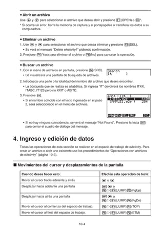 10-4
u Abrir un archivo
Use f y c para seleccionar el archivo que desea abrir y presione 1(OPEN) o w*.
* Si ocurre un error, borre la memoria de captura y el portapapeles o transfiera los datos a su
computadora.
u Eliminar un archivo
1. Use f y c para seleccionar el archivo que desea eliminar y presione 3(DEL).
• Se verá el mensaje “Delete eActivity?” pidiendo confirmación.
2. Presione 1(Yes) para eliminar el archivo o 6(No) para cancelar la operación.
u Buscar un archivo
1. Con el menú de archivos en pantalla, presione 4(SRC).
• Se visualizará una pantalla de búsqueda de archivos.
2. Introduzca una parte o la totalidad del nombre del archivo que desea encontrar.
• La búsqueda que se realiza es alfabética. Si ingresa “IT” devolverá los nombres ITXX,
ITABC, IT123 pero no XXIT o ABITC.
3. Presione w.
• Si el nombre coincide con el texto ingresado en el paso
2, será seleccionado en el menú de archivos.
• Si no hay ninguna coincidencia, se verá el mensaje “Not Found”. Presione la tecla J
para cerrar el cuadro de diálogo del mensaje.
4. Ingreso y edición de datos
Todas las operaciones de esta sección se realizan en el espacio de trabajo de eActivity. Para
crear un archivo o abrir uno existente use los procedimientos de “Operaciones con archivos
de eActivity” (página 10-3).
k Movimientos del cursor y desplazamientos de la pantalla
Cuando desea hacer esto: Efectúe esta operación de tecla:
Mover el cursor hacia adelante y atrás f o c
Desplazar hacia adelante una pantalla !f o
6(g)1(JUMP)3(PgUp)
Desplazar hacia atrás una pantalla !c o
6(g)1(JUMP)4(PgDn)
Mover el cursor al comienzo del espacio de trabajo. 6(g)1(JUMP)1(TOP)
Mover el cursor al final del espacio de trabajo. 6(g)1(JUMP)2(BTM)
 
