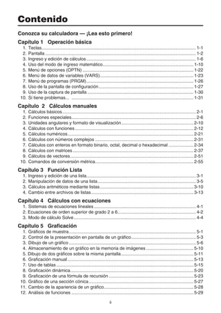 ii
Contenido
Conozca su calculadora — ¡Lea esto primero!
Capítulo 1 Operación básica
1. Teclas............................................................................................................................ 1-1
2. Pantalla ......................................................................................................................... 1-2
3. Ingreso y edición de cálculos........................................................................................ 1-6
4. Uso del modo de ingreso matemático......................................................................... 1-10
5. Menú de opciones (OPTN) ......................................................................................... 1-22
6. Menú de datos de variables (VARS)........................................................................... 1-23
7. Menú de programas (PRGM)...................................................................................... 1-26
8. Uso de la pantalla de configuración............................................................................ 1-27
9. Uso de la captura de pantalla ..................................................................................... 1-30
10. Si tiene problemas... .................................................................................................. 1-31
Capítulo 2 Cálculos manuales
1. Cálculos básicos ........................................................................................................... 2-1
2. Funciones especiales.................................................................................................... 2-6
3. Unidades angulares y formato de visualización.......................................................... 2-10
4. Cálculos con funciones ............................................................................................... 2-12
5. Cálculos numéricos..................................................................................................... 2-21
6. Cálculos con números complejos ............................................................................... 2-31
7. Cálculos con enteros en formato binario, octal, decimal o hexadecimal .................... 2-34
8. Cálculos con matrices................................................................................................. 2-37
9. Cálculos de vectores................................................................................................... 2-51
10. Comandos de conversión métrica............................................................................... 2-55
Capítulo 3 Función Lista
1. Ingreso y edición de una lista........................................................................................ 3-1
2. Manipulación de datos de una lista............................................................................... 3-5
3. Cálculos aritméticos mediante listas........................................................................... 3-10
4. Cambio entre archivos de listas.................................................................................. 3-13
Capítulo 4 Cálculos con ecuaciones
1. Sistemas de ecuaciones lineales.................................................................................. 4-1
2. Ecuaciones de orden superior de grado 2 a 6............................................................... 4-2
3. Modo de cálculo Solve.................................................................................................. 4-4
Capítulo 5 Graficación
1. Gráficos de muestra...................................................................................................... 5-1
2. Control de la presentación en pantalla de un gráfico.................................................... 5-3
3. Dibujo de un gráfico ...................................................................................................... 5-6
4. Almacenamiento de un gráfico en la memoria de imágenes ...................................... 5-10
5. Dibujo de dos gráficos sobre la misma pantalla.......................................................... 5-11
6. Graficación manual ..................................................................................................... 5-13
7. Uso de tablas .............................................................................................................. 5-15
8. Graficación dinámica................................................................................................... 5-20
9. Graficación de una fórmula de recursión .................................................................... 5-23
10. Gráfico de una sección cónica.................................................................................... 5-27
11. Cambio de la apariencia de un gráfico........................................................................ 5-28
12. Análisis de funciones .................................................................................................. 5-29
 