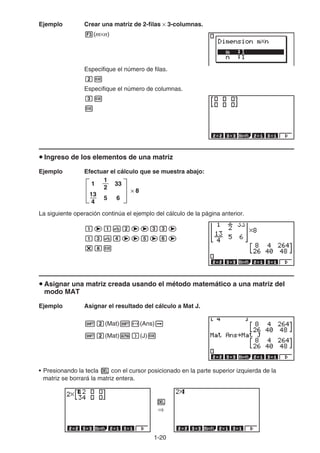 1-20
Ejemplo Crear una matriz de 2-filas × 3-columnas.
3(m×n)
Especifique el número de filas.
cw
Especifique el número de columnas.
dw
w
u Ingreso de los elementos de una matriz
Ejemplo Efectuar el cálculo que se muestra abajo:
La siguiente operación continúa el ejemplo del cálculo de la página anterior.
bebvceedde
bdveeefege
*iw
u Asignar una matriz creada usando el método matemático a una matriz del
modo MAT
Ejemplo Asignar el resultado del cálculo a Mat J.
!c(Mat)!-(Ans)a
!c(Mat)a)(J)w
• Presionando la tecla D con el cursor posicionado en la parte superior izquierda de la
matriz se borrará la matriz entera.
D
⇒
× 8
33
6
5
1
13
4
1
2
× 8
33
6
5
1
13
4
1
2
 