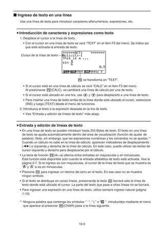 10-5
k Ingreso de texto en una línea
Use una línea de texto para introducir caracteres alfanuméricos, expresiones, etc.
u Introducción de caracteres y expresiones como texto
1. Desplace el cursor a la línea de texto.
• Con el cursor en una línea de texto se verá “TEXT” en el ítem F3 del menú. Se indica así
que está activada la entrada de texto.
Cursor de la línea de texto
3 se transforma en “TEXT”.
• Si el cursor está en una línea de cálculo se verá “CALC” en el ítem F3 del menú.
Al presionarse 3(CALC), se cambiará una línea de cálculo por una de texto.
• Si el cursor está ubicado en una tira, use f y c para desplazarlo a una línea de texto.
• Para insertar una línea de texto arriba de la línea donde está ubicado el cursor, seleccione
{INS} y luego {TEXT} desde el menú de funciones.
2. Introduzca el texto o la expresión deseada en la tira de texto.
• Vea “Entrada y edición de líneas de texto” más abajo.
u Entrada y edición de líneas de texto
• En una línea de texto se pueden introducir hasta 255 Bytes de texto. El texto en una línea
de texto se ajusta automáticamente dentro del área de visualización (función de ajuste de
palabra). Note, sin embargo, que las expresiones numéricas y los comandos no se ajustan.*1
Cuando un cálculo no cabe en la línea de cálculo, aparecen indicadores de desplazamiento
(]') a izquierda y derecha de la línea de cálculo. En este caso, puede utilizar las teclas de
cursor izquierdo y derecho para desplazarse por el cálculo.
• La tecla de función 5(A↔a) alterna entre entradas en mayúsculas y en minúsculas.
Esta función está disponible solo cuando la entrada alfabética de texto está activada. Vea la
página 2-7. Si el ingreso es con mayúsculas, el cursor de la línea de texto que se muestra es
“ ” y “ ” si es en minúsculas.
• Presione w para ingresar un retorno de carro en el texto. En ese caso no se muestra
ningún símbolo.
• Si el texto se distribuye en varias líneas, presionando la tecla A borrará sólo la línea de
texto donde está ubicado el cursor. La parte del texto que pase a otras líneas no se borrará.
• Para ingresar una expresión en una línea de texto, utilice siempre ingreso natural (página
1-10).
*1
Ninguna palabra que contenga los símbolos “ ’ ”, “ { ” o “ ”, introducidos mediante el menú
que aparece al presionar 4(CHAR) pasa a la línea siguiente.
 
