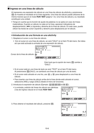 10-6
k Ingreso en una línea de cálculo
Al ingresarse una expresión de cálculo en una línea de cálculo de eActivity y presionarse
w se muestra el resultado en la línea siguiente. Una línea de cálculo puede utilizarse de la
misma manera que en el modo RUN • MAT (página 1-3). Una línea de cálculo y su resultado
constituyen una unidad.
• Tenga en cuenta que la función de ajuste de palabras no se aplica en caso de líneas
matemáticas. Cuando un cálculo no cabe en la línea, aparecen indicadores de
desplazamiento (]') a izquierda y derecha de la línea de cálculo. En este caso, puede
utilizar las teclas de cursor izquierdo y derecho para desplazarse por el cálculo.
u Introducción de una fórmula en una eActivity
1. Desplace el cursor a una línea de cálculo.
• Con el cursor en una línea de cálculo, se verá “CALC” en el ítem F3 del menú. Se indica
así que está activada la entrada de una expresión de cálculo.
Cursor de la línea de cálculo
Esto hará que la opción de menú 3 cambie a
“CALC”.
• Si el cursor está en una línea de texto se verá “TEXT” en el ítem F3 del menú.
Al presionarse 3(CALC), se cambiará una línea de cálculo por una de texto.
• Si el cursor está ubicado en una tira, use f y c para desplazarlo a una línea de
cálculo.
• Para insertar una línea de cálculo arriba de la línea donde está ubicado el cursor,
seleccione {INS} y luego {CALC} desde el menú de funciones.
2. Introduzca la expresión de cálculo (Ejemplo: s$!E(π)cg).
• La entrada y edición de líneas de cálculo son idénticas
a las de ingreso natural en el modo RUN • MAT.
3. Para obtener el resultado del cálculo, presione w.
 