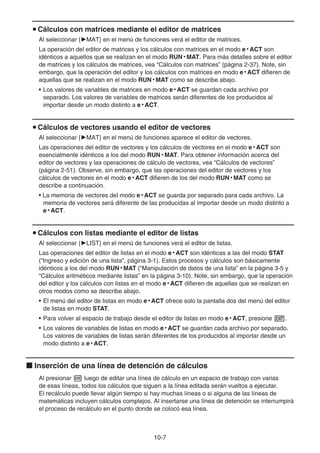 10-7
u Cálculos con matrices mediante el editor de matrices
Al seleccionar {'MAT} en el menú de funciones verá el editor de matrices.
La operación del editor de matrices y los cálculos con matrices en el modo e • ACT son
idénticos a aquellos que se realizan en el modo RUN • MAT. Para más detalles sobre el editor
de matrices y los cálculos de matrices, vea “Cálculos con matrices” (página 2-37). Note, sin
embargo, que la operación del editor y los cálculos con matrices en modo e • ACT difieren de
aquellas que se realizan en el modo RUN • MAT como se describe abajo.
• Los valores de variables de matrices en modo e • ACT se guardan cada archivo por
separado. Los valores de variables de matrices serán diferentes de los producidos al
importar desde un modo distinto a e • ACT.
u Cálculos de vectores usando el editor de vectores
Al seleccionar {'MAT} en el menú de funciones aparece el editor de vectores.
Las operaciones del editor de vectores y los cálculos de vectores en el modo e • ACT son
esencialmente idénticos a los del modo RUN • MAT. Para obtener información acerca del
editor de vectores y las operaciones de cálculo de vectores, vea “Cálculos de vectores”
(página 2-51). Observe, sin embargo, que las operaciones del editor de vectores y los
cálculos de vectores en el modo e • ACT difieren de los del modo RUN • MAT como se
describe a continuación.
• La memoria de vectores del modo e • ACT se guarda por separado para cada archivo. La
memoria de vectores será diferente de las producidas al importar desde un modo distinto a
e • ACT.
u Cálculos con listas mediante el editor de listas
Al seleccionar {'LIST} en el menú de funciones verá el editor de listas.
Las operaciones del editor de listas en el modo e • ACT son idénticas a las del modo STAT
(“Ingreso y edición de una lista”, página 3-1). Estos procesos y cálculos son básicamente
idénticos a los del modo RUN • MAT (“Manipulación de datos de una lista” en la página 3-5 y
“Cálculos aritméticos mediante listas” en la página 3-10). Note, sin embargo, que la operación
del editor y los cálculos con listas en el modo e • ACT difieren de aquellas que se realizan en
otros modos como se describe abajo.
• El menú del editor de listas en modo e • ACT ofrece solo la pantalla dos del menú del editor
de listas en modo STAT.
• Para volver al espacio de trabajo desde el editor de listas en modo e • ACT, presione J.
• Los valores de variables de listas en modo e • ACT se guardan cada archivo por separado.
Los valores de variables de listas serán diferentes de los producidos al importar desde un
modo distinto a e • ACT.
k Inserción de una línea de detención de cálculos
Al presionar w luego de editar una línea de cálculo en un espacio de trabajo con varias
de esas líneas, todos los cálculos que siguen a la línea editada serán vueltos a ejecutar.
El recálculo puede llevar algún tiempo si hay muchas líneas o si alguna de las líneas de
matemáticas incluyen cálculos complejos. Al insertarse una línea de detención se interrumpirá
el proceso de recálculo en el punto donde se colocó esa línea.
 