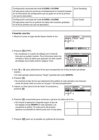 10-9
Configuración avanzada del modo E-CON3 o E-CON2
(Al ejecutarse esta tira comienza inmediatamente el muestreo basado
en la información de configuración que se graba en la tira la primera
vez que es ejecutada.)
Econ Sampling
Configuración avanzada del modo E-CON3 o E-CON2
(Al ejecutarse esta tira se grafican los datos del muestreo grabados
en la tira la primera vez que es ejecutada.)
Econ Graph
u Insertar una tira
1. Mueva el cursor al lugar donde desea insertar la tira.
2. Presione 2(STRP).
• Se visualizará un cuadro de diálogo con la lista de
tiras que se pueden insertar. Para informarse sobre los
nombres y tipos de datos que aparecen en este cuadro
de diálogo vea la tabla anterior (página 10-8).
3. Use c y f para seleccionar la tira que corresponda con el tipo de dato que desea
insertar.
• En este ejemplo seleccionamos “Graph” (pantalla del modo GRAPH).
4. Presione w.
• Se insertará el tipo de tira que seleccionó (tira gráfica en este ejemplo) una línea por
arriba de donde ubicó el cursor en el paso 1 de este procedimiento.
5. Ingrese un título para la tira de hasta 16 caracteres y
presione w.
6. Presione w nuevamente para comenzar a generar los datos de la tira.
• Se iniciará la aplicación integrada según el tipo de
tira elegida (modo GRAPH en este ejemplo) y se
visualizará el gráfico. En este punto del proceso
aparece una pantalla en blanco pues aún no hay datos.
7. Presione J para ver la pantalla con gráficas de funciones.
 