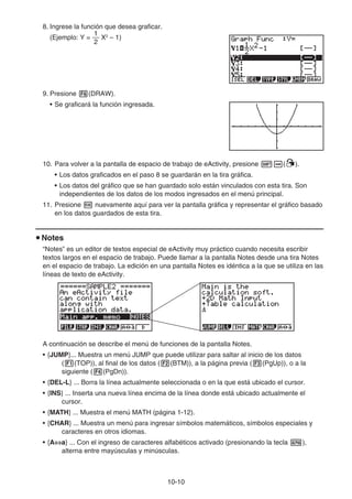 10-10
8. Ingrese la función que desea graficar.
(Ejemplo: Y =
2
1
X2
– 1)
9. Presione 6(DRAW).
• Se graficará la función ingresada.
10. Para volver a la pantalla de espacio de trabajo de eActivity, presione !a(').
• Los datos graficados en el paso 8 se guardarán en la tira gráfica.
• Los datos del gráfico que se han guardado solo están vinculados con esta tira. Son
independientes de los datos de los modos ingresados en el menú principal.
11. Presione w nuevamente aquí para ver la pantalla gráfica y representar el gráfico basado
en los datos guardados de esta tira.
u Notes
“Notes” es un editor de textos especial de eActivity muy práctico cuando necesita escribir
textos largos en el espacio de trabajo. Puede llamar a la pantalla Notes desde una tira Notes
en el espacio de trabajo. La edición en una pantalla Notes es idéntica a la que se utiliza en las
líneas de texto de eActivity.
A continuación se describe el menú de funciones de la pantalla Notes.
• {JUMP}... Muestra un menú JUMP que puede utilizar para saltar al inicio de los datos
(1(TOP)), al final de los datos (2(BTM)), a la página previa (3(PgUp)), o a la
siguiente (4(PgDn)).
• {DEL-L} ... Borra la línea actualmente seleccionada o en la que está ubicado el cursor.
• {INS} ... Inserta una nueva línea encima de la línea donde está ubicado actualmente el
cursor.
• {MATH} ... Muestra el menú MATH (página 1-12).
• {CHAR} ... Muestra un menú para ingresar símbolos matemáticos, símbolos especiales y
caracteres en otros idiomas.
• {A⇔a} ... Con el ingreso de caracteres alfabéticos activado (presionando la tecla a),
alterna entre mayúsculas y minúsculas.
 