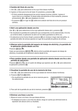 10-11
u Cambio del título de una tira
1. Use c y f para seleccionar la tira cuyo título desea modificar.
2. Ingrese un título para la tira de hasta 16 caracteres y presione w.
• El título existente desaparecerá tan pronto ingrese el primer carácter. ingrese el
nuevo título en su totalidad. Si desea editar parcialmente el título existente, presione
primeramente d o e para desplazar el cursor.
• Si presiona J en lugar de w saldrá de la edición del título de la tira sin producir
cambios.
u Abrir una aplicación desde una tira
Use c y f para seleccionar la tira cuyo aplicación desea abrir y presione w.
• Se visualizará la pantalla de la aplicación que corresponde a la tira seleccionada. Si la tira
ya contenía datos, la aplicación se abre con los datos guardados la última vez.
• Si selecciona la tira Conics Graph y presiona w sin introducir ningún dato del gráfico, la
pantalla del editor de cónicas aparece en lugar de la pantalla de gráficos de cónicas.
u Alternar entre la pantalla del espacio de trabajo de eActivity y la pantalla de
la aplicación abierta desde una tira
Presione !a(').
Cada vez que presiona !a(') alterna entre la pantalla del espacio de trabajo de
eActivity y la pantalla de la aplicación abierta desde la tira.
u Para cambiar desde una pantalla de aplicación abierta desde una tira a otra
pantalla de aplicación:
Presione !,(,). En el cuadro de diálogo que aparece use c y f para seleccionar
la aplicación y presione w.
u Visualizar la pantalla de uso de la memoria de tiras
1. Use c y f para seleccionar la tira cuyo estado de memoria desea monitorear.
2. Presione 1(FILE)5(SIZE).
• Se visualizará la pantalla de uso de la memoria para la
tira seleccionada.
3. Para salir de la pantalla de uso de la memoria, presione J.
u Eliminar una línea o una tira
1. Mueva el cursor a la línea o tira que desea eliminar.
• Si desplaza el cursor a una línea de cálculo, tenga en cuenta que eliminará tanto la
expresión del cálculo como su resultado.
 