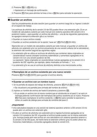 10-12
2. Presione 6(g)2(DEL-L).
• Aparecerá un mensaje de confirmación.
3. Presione 1(Yes) para eliminar la línea o tira o 6(No) para cancelar la operación.
k Guardar un archivo
Use los procedimientos de esta sección para guardar un archivo luego de su ingreso o edición
en el espacio de trabajo.
Los archivos de eActivity de la versión 2.0 de OS pueden llevar una extensión g2e. Si en un
modelo de calculadora cubierto por este manual (con sistema operativo OS versión 2.0 ó
posterior) realiza —para guardar un archivo de eActivity— una de las siguientes operaciones,
se agregará siempre la extensión g2e a su nombre:
• Guardar un nuevo archivo creado
• Guardar un archivo existente con la opción “save as” (1(FILE)2(SV-AS))
Operando con un modelo de calculadora cubierto por este manual, al guardar un archivo de
eActivity con extensión g1e (un archivo proveniente de una versión anterior de la calculadora),
la extensión del nombre seguirá las siguientes reglas:
• La extensión g2e se utiliza en archivos de eActivity que contienen datos originados en
características nuevas (excepto funciones matemáticas y comandos) agregadas en la
versión 2.0 ó en una versión posterior de OS.
La expresión “datos originados en características nuevas agregadas en la versión 2.0 ó
posterior de OS” significa, por ejemplo, datos mostrados en formato ' o π.
• La extensión g1e se usa en archivos de eActivity distintos a los mencionados arriba.
u Reemplazo de un archivo existente por una nueva versión
Presione 1(FILE)1(SAVE) para guardar el archivo abierto.
u Guardar un archivo con un nombre nuevo
1. En la pantalla de espacio de trabajo de eActivity, presione 1(FILE)2(SV-AS).
• Se visualizará una pantalla para entrada del nombre de archivo.
2. Ingrese un nombre de archivo de hasta 8 caracteres y presione w.
• Si ya existe un archivo con el mismo nombre que el introducido en el paso 2, se verá un
mensaje pidiendo confirmación del reemplazo del archivo existente por el nuevo. Presione
1(Yes) para reemplazar el archivo existente, o 6(No) para cancelar la operación y
volver al cuadro de diálogo para entrada de nombres del paso 2.
¡Importante!
• Una calculadora basada en una versión de sistema operativo anterior a OS versión 2.0 no
puede abrir un archivo con extensión g2e.
• Si abre un archivo de eActivity con extensión g1e e ingresa funciones agregadas en la
versión 2.0 ó posterior de OS, al guardar el archivo puede quedar con la misma extensión
g1e. Aunque pueda abrir ese archivo en una calculadora con sistema operativo anterior a
la versión 2.0 de OS (pues, de hecho tiene la extensión anterior g1e) no podrá utilizar las
funciones matemáticas y comandos agregados desde la versión 2.0.
 