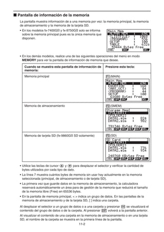 11-2
k Pantalla de información de la memoria
La pantalla muestra información de a una memoria por vez: la memoria principal, la memoria
de almacenamiento y la memoria de la tarjeta SD.
• En los modelos fx-7400GII y fx-9750GII solo se informa
sobre la memoria principal pues es la única memoria que
disponen.
• En los demás modelos, realice una de las siguientes operaciones del menú en modo
MEMORY para ver la pantalla de información de memoria que desee.
Cuando se muestra esta pantalla de información de
memoria:
Presione esta tecla:
Memoria principal 1(MAIN)
Memoria de almacenamiento 2(SMEM)
Memoria de tarjeta SD (fx-9860GII SD solamente) 3(SD)
• Utilice las teclas de cursor f y c para desplazar el selector y verificar la cantidad de
bytes utilizados por cada tipo de dato.
• La línea 7 muestra cuántos bytes de memoria sin usar hay actualmente en la memoria
seleccionada (principal, de almacenamiento o de tarjeta SD).
• La primera vez que guarde datos en la memoria de almacenamiento, la calculadora
reservará automáticamente un área para de gestión de la memoria que reducirá el tamaño
de la memoria libre (Free) en 65536 bytes.
• En la pantalla de memoria principal,   indica un grupo de datos. En las pantallas de la
memoria de almacenamiento y de la tarjeta SD, [ ] indica una carpeta.
Al desplazar el selector a un grupo de datos o a una carpeta y presionar w se visualizará el
contenido del grupo de datos o de la carpeta. Al presionar J volverá a la pantalla anterior.
Al visualizar el contenido de una carpeta en la memoria de almacenamiento o en una tarjeta
SD, el nombre de la carpeta se muestra en la primera línea de la pantalla.
 