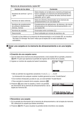 11-4
Memoria de almacenamiento, tarjeta SD*1
Nombre de los datos Contenido
Nombres de archivos *.g1m ó
*.g2m
Datos listados en la tabla de la memoria principal que
fueron copiados a la memoria de almacenamiento o a
una tarjeta SD. Los nombres de estos archivos tienen
extensión .g1m ó .g2m.
Nombres de datos eActivity
Datos de eActivity almacenados en la memoria de
almacenamiento o en una tarjeta SD.
Nombres de complementos
de software (Aplicaciones,
idiomas, menús)
Complementos de aplicaciones, de idiomas y de menús
almacenados en la memoria de almacenamiento o en
una tarjeta SD.
Nombres de carpetas Encerrados entre corchetes ([ ]).
Desconocido Área inutilizable por errores de escritura, etc.
*1
Cuando no hay datos en la memoria de almacenamiento o en la tarjeta SD, se visualiza
“No Data” El mensaje “No Card” indica que la tarjeta SD no está insertada en la
calculadora.
k Crear una carpeta en la memoria de almacenamiento o en una tarjeta
SD
u Creación de una carpeta nueva
1. Con los datos de la memoria de almacenamiento o de la tarjeta SD en pantalla, presione
4(MK • F) para que aparezca la pantalla de ingreso del nombre de la carpeta.
2. Ingrese un nombre de carpeta de hasta 8 caracteres.
• Sólo se admiten los siguientes caracteres: A a la Z, {, }, ’, ~, 0 al 9
La introducción de cualquier carácter inválido generará un error “Invalid Name”.
• Si el nombre introducido ya está en uso, se verá también “Invalid Name”.
• Para cancelar la creación de la carpeta, presione J.
3. Presione w para crear la carpeta y volver a la pantalla
de información de la memoria de almacenamiento o de la
tarjeta de memoria SD.
u Renombrar una carpeta
1. En la pantalla de información de la memoria de almacenamiento o de la tarjeta de memoria
SD, seleccione la carpeta que desea renombrar.
2. Presione 5(RN • F) para visualizar la pantalla donde renombrar una carpeta.
 