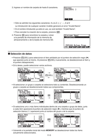 11-5
3. Ingrese un nombre de carpeta de hasta 8 caracteres.
• Sólo se admiten los siguientes caracteres: A a la Z, {, }, ’, ~, 0 al 9
La introducción de cualquier carácter inválido generará un error “Invalid Name”.
• Si el nombre introducido ya está en uso, se verá también “Invalid Name”.
• Para cancelar la creación de la carpeta, presione J.
4. Presione w para renombrar la carpeta y volver
a la pantalla de información de la memoria de
almacenamiento o de la tarjeta de memoria SD.
k Selección de datos
• Presione 1(SEL) para seleccionar el ítem señalado por el puntero de selección negro ()
que aparece junto al mismo. Al presionar 1(SEL) nuevamente, se deseleccionará el ítem y
el puntero desaparecerá.
• Si lo desea, puede seleccionar varios archivos.
1(SEL)
• Al seleccionar un grupo o carpeta se selecciona todo su contenido. Deseleccionando un
grupo o carpeta se deseleccionarán todos sus componentes.
• Si selecciona uno o más ítems individuales dentro de una carpeta o grupo de datos, junto
a cada ítem aparecerá el puntero de selección negro (), mientras que el puntero de
selección blanco (g) aparecerá junto al nombre del grupo o de la carpeta.
• Volviendo a la pantalla inicial del modo MEMORY se deseleccionan todos los ítems
actualmente seleccionados.
→
←
→
←
w
→
w
→
J
→
J
→
 