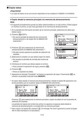 11-6
k Copiar datos
¡Importante!
• La copia de datos no es una función disponible en los modelos fx-7400GII ni fx-9750GII.
u Copiar desde la memoria principal a la memoria de almacenamiento
Nota
• El siguiente procedimiento guarda los datos seleccionados en un solo archivo. Podrá asignar
un nombre al archivo, el que será guardado en la memoria de almacenamiento.
1. En la pantalla de información de datos de la memoria principal, seleccione los datos que
desea copiar.
2. Presione 2(COPY).
• Se verá la pantalla de selección de memoria de
almacenamiento o de tarjeta SD (fx-9860GII SD
solamente).*1
3. Presione b para seleccionar la memoria de
almacenamiento (fx-9860GII SD solamente).*2
• De esta manera aparece la pantalla de selección de
carpetas.
4. Seleccione la carpeta a la que desea copiar los datos.
• Se visualiza la pantalla de entrada del nombre de
archivo.
5. Introduzca el nombre que desea asignar al archivo.
• Para cancelar la operación de copia, presione J.
6. Presione w.
• Ahora se copiarán los datos.
7. Aparecerá el mensaje “Complete!” al finalizar la operación de copia. Presionando J se
volverá a la pantalla inicial del modo MEMORY.
*1
Al copiar datos desde la memoria de almacenamiento o desde la tarjeta SD aparecerá una
de las pantallas que se muestran abajo (fx-9860GII SD solamente).
Presione b para seleccionar la memoria principal y copiar los datos sin ver la pantalla de
selección de carpetas.
La pantalla de ingreso de nombre de archivo no aparece al copiarse datos desde la
memoria de almacenamiento o la tarjeta SD a la memoria principal.
*2
Para copiar a la tarjeta SD, presione c. El mensaje “No Card” aparecerá cuando la tarjeta
SD no esté insertada en la calculadora.
 