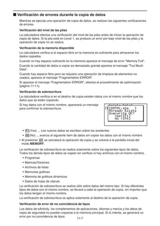 11-7
k Verificación de errores durante la copia de datos
Mientras se ejecuta una operación de copia de datos, se realizan las siguientes verificaciones
de errores.
Verificación del nivel de las pilas
La calculadora efectúa una verificación del nivel de las pilas antes de iniciar la operación de
copia de datos. Si la pila está en Level 1, se produce un error por bajo nivel de las pilas y la
operación de copia no se realiza.
Verificación de la memoria disponible
La calculadora verifica si el espacio libre en la memoria es suficiente para almacenar los
dados copiados.
Cuando no hay espacio suficiente en la memoria aparece el mensaje de error “Memory Full”.
Cuando la cantidad de datos a copiar es demasiado grande aparece el mensaje “Too Much
Data”.
Cuando hay espacio libre pero se requiere una operación de limpieza de elementos no
usados, aparece el mensaje “Fragmentation ERROR”.
Si aparece el mensaje “Fragmentation ERROR”, efectúe el procedimiento de optimización
(página 11-11).
Verificación de sobrescritura
La calculadora verifica si en el destino de copia existen datos con el mismo nombre que los
datos que se están copiando.
Si hay datos con el mismo nombre, aparecerá un mensaje
para confirmar la sobrescritura.
• 1(Yes) ... Los nuevos datos se escriben sobre los existentes
• 6(No) ... avanza al siguiente ítem de datos sin copiar los datos con el mismo nombre
• Al presionar A se cancelará la operación de copia y se volverá a la pantalla inicial del
modo MEMORY.
La verificación de sobrescritura se realiza solamente sobre los siguientes tipos de datos.
Todos los demás tipos de datos se copian sin verificar si hay archivos con el mismo nombre.
• Programas
• Matrices/Vectores
• Archivos de listas
• Memorias gráficas
• Memoria de gráficos dinámicos
• Datos de hojas de cálculo
La verificación de sobrescritura se realiza sólo sobre datos del mismo tipo. Si hay diferentes
tipos de datos con el mismo nombre, se llevará a cabo la operación de copia, sin importar que
los datos tengan el mismo nombre.
La verificación de sobrescritura se aplica solamente al destino de la operación de copia.
Verificación de error de no coincidencia de tipos
Los datos de eActivity, los complementos de aplicaciones, idiomas y menús y los datos de
copia de seguridad no pueden copiarse a la memoria principal. Si lo intenta, se generará un
error por no coincidencia de tipos.
 