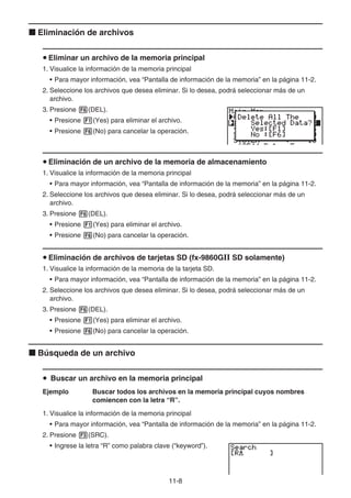 11-8
k Eliminación de archivos
u Eliminar un archivo de la memoria principal
1. Visualice la información de la memoria principal
• Para mayor información, vea “Pantalla de información de la memoria” en la página 11-2.
2. Seleccione los archivos que desea eliminar. Si lo desea, podrá seleccionar más de un
archivo.
3. Presione 6(DEL).
• Presione 1(Yes) para eliminar el archivo.
• Presione 6(No) para cancelar la operación.
u Eliminación de un archivo de la memoria de almacenamiento
1. Visualice la información de la memoria principal
• Para mayor información, vea “Pantalla de información de la memoria” en la página 11-2.
2. Seleccione los archivos que desea eliminar. Si lo desea, podrá seleccionar más de un
archivo.
3. Presione 6(DEL).
• Presione 1(Yes) para eliminar el archivo.
• Presione 6(No) para cancelar la operación.
u Eliminación de archivos de tarjetas SD (fx-9860GII SD solamente)
1. Visualice la información de la memoria de la tarjeta SD.
• Para mayor información, vea “Pantalla de información de la memoria” en la página 11-2.
2. Seleccione los archivos que desea eliminar. Si lo desea, podrá seleccionar más de un
archivo.
3. Presione 6(DEL).
• Presione 1(Yes) para eliminar el archivo.
• Presione 6(No) para cancelar la operación.
k Búsqueda de un archivo
u Buscar un archivo en la memoria principal
Ejemplo Buscar todos los archivos en la memoria principal cuyos nombres
comiencen con la letra “R”.
1. Visualice la información de la memoria principal
• Para mayor información, vea “Pantalla de información de la memoria” en la página 11-2.
2. Presione 3(SRC).
• Ingrese la letra “R” como palabra clave (“keyword”).
 