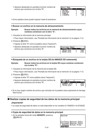 11-9
• Aparece destacado en pantalla el primer nombre de
archivo que comienza con la letra “R”.
• Como palabra clave puede ingresar hasta 8 caracteres.
u Buscar un archivo en la memoria de almacenamiento
Ejemplo Buscar todos los archivos en la memoria de almacenamiento cuyos
nombres comiencen con la letra “S”.
1. Visualice la información de la memoria principal
• Para mayor información, vea “Pantalla de información de la memoria” en la página 11-2.
2. Presione 3(SRC).
• Ingrese la letra “S” como la palabra clave (“keyword”).
• Aparece destacado en pantalla el primer nombre de
archivo que comienza con la letra “S”.
u Búsqueda de un archivo en la tarjeta SD (fx-9860GII SD solamente)
Ejemplo Buscar todos los archivos en la tarjeta SD cuyos nombres comiencen
con la letra “R”.
1. Visualice la información de la memoria de la tarjeta SD.
• Para mayor información, vea “Pantalla de información de la memoria” en la página 11-2.
2. Presione 3(SRC).
• Ingrese la letra “R” como palabra clave (“keyword”).
• Aparece destacado en pantalla el primer nombre de
archivo que comienza con la letra “R”.
• Si no hay ningún nombre de archivo que coincida con la palabra clave aparecerá el mensaje
“Not Found”.
k Realizar copias de seguridad de los datos de la memoria principal
¡Importante!
• La copia de seguridad de datos no está disponible en los modelos fx-7400GII ni fx-9750GII.
u Copia de seguridad de datos en la memoria principal
1. En la pantalla inicial del modo MEMORY, presione
4(BKUP).
 