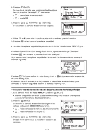 11-10
2. Presione 1(SAVE).
Se muestra la pantalla para seleccionar la ubicación de
la copia a realizar (fx-9860GII SD solamente).
• b ... memoria de almacenamiento
• c ... tarjeta SD
3. Presione b o c (fx-9860GII SD solamente).
Se visualizará la pantalla de selección de carpetas.
4. Utilice f y c para seleccionar la carpeta en la que desea guardar los datos.
5. Presione w para comenzar la copia de seguridad.
• Los datos de copia de seguridad se guardan en un archivo con el nombre BACKUP.g2m.
Cuando la operación de copia de seguridad finaliza, aparece el mensaje “Complete!”.
Presione J para volver a la pantalla visualizada en el paso 1.
Si ya existen datos de copia de seguridad en la memoria de almacenamiento, aparece el
mensaje siguiente:
Presione 1(Yes) para realizar la copia de seguridad, o 6(No) para cancelar la operación
de copia de seguridad.
Cuando no hay suficiente espacio disponible en la memoria de almacenamiento para
completar la copia de seguridad, aparece el mensaje “Memory Full”.
u Restaurar los datos de un copia de seguridad en la memoria principal
1. En la pantalla inicial del modo MEMORY, presione 4(BKUP).
• Aparece una pantalla en la que puede confirmar si hay o no datos de una copia de
seguridad en la memoria de almacenamiento.
2. Presione 2(LOAD).
Se muestra la pantalla de selección del origen de los
datos a restaurar (fx-9860GII SD solamente).
• b ... Restaurar desde la memoria de almacenamiento
• c ... Restaurar desde una tarjeta SD
3. Presione b o c (fx-9860GII SD solamente).
De este modo se visualiza la pantalla de selección de
carpetas.
 