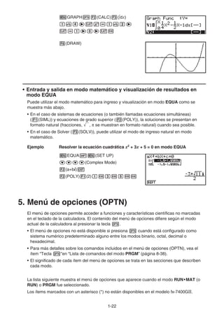 1-22
mGRAPHK2(CALC)3(∫dx)
bveevx-bvce
v-beaevw
6(DRAW)
• Entrada y salida en modo matemático y visualización de resultados en
modo EQUA
Puede utilizar el modo matemático para ingreso y visualización en modo EQUA como se
muestra más abajo.
• En el caso de sistemas de ecuaciones (o también llamadas ecuaciones simultáneas)
(1(SIML)) y ecuaciones de grado superior (2(POLY)), la soluciones se presentan en
formato natural (fracciones, ', π se muestran en formato natural) cuando sea posible.
• En el caso de Solver (3(SOLV)), puede utilizar el modo de ingreso natural en modo
matemático.
Ejemplo Resolver la ecuación cuadrática x2
+ 3x + 5 = 0 en modo EQUA
mEQUA!m(SET UP)
cccc(Complex Mode)
2(a+bi)J
2(POLY)1(2)bwdwfww
5. Menú de opciones (OPTN)
El menú de opciones permite acceder a funciones y características científicas no marcadas
en el teclado de la calculadora. El contenido del menú de opciones difiere según el modo
actual de la calculadora al presionar la tecla K.
• El menú de opciones no está disponible si presiona K cuando está configurado como
sistema numérico predeterminado alguno entre los modos binario, octal, decimal o
hexadecimal.
• Para más detalles sobre los comandos incluidos en el menú de opciones (OPTN), vea el
ítem “Tecla K”en “Lista de comandos del modo PRGM” (página 8-38).
• El significado de cada ítem del menú de opciones se trata en las secciones que describen
cada modo.
La lista siguiente muestra el menú de opciones que aparece cuando el modo RUN•MAT (o
RUN) o PRGM fue seleccionado.
Los ítems marcados con un asterisco (*) no están disponibles en el modelo fx-7400G.
 
