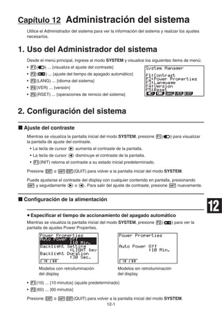 12-1
Capítulo 12 Administración del sistema
Utilice el Administrador del sistema para ver la información del sistema y realizar los ajustes
necesarios.
1. Uso del Administrador del sistema
Desde el menú principal, ingrese al modo SYSTEM y visualice los siguientes ítems de menú:
• 1( ) ... {visualiza el ajuste del contraste}
• 2( ) ... {ajuste del tiempo de apagado automático}
• 3(LANG) ... {idioma del sistema}
• 4(VER) ... {versión}
• 5(RSET) ... {operaciones de reinicio del sistema}
2. Configuración del sistema
k Ajuste del contraste
Mientras se visualiza la pantalla inicial del modo SYSTEM, presione 1( ) para visualizar
la pantalla de ajuste del contraste.
• La tecla de cursor e aumenta el contraste de la pantalla.
• La tecla de cursor d disminuye el contraste de la pantalla.
• 1(INIT) retorna el contraste a su estado inicial predeterminado.
Presione J o !J(QUIT) para volver a la pantalla inicial del modo SYSTEM.
Puede ajustarse el contraste del display con cualquier contenido en pantalla, presionando
! y seguidamente e o d. Para salir del ajuste de contraste, presione ! nuevamente.
k Configuración de la alimentación
u Especificar el tiempo de accionamiento del apagado automático
Mientras se visualiza la pantalla inicial del modo SYSTEM, presione 2( ) para ver la
pantalla de ajustes Power Properties.
Modelos con retroiluminación Modelos sin retroiluminación
del display del display
• 1(10) ... {10 minutos} (ajuste predeterminado)
• 2(60) ... {60 minutos}
Presione J o !J(QUIT) para volver a la pantalla inicial del modo SYSTEM.
12
 