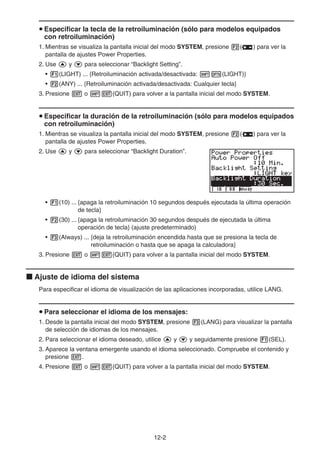 12-2
u Especificar la tecla de la retroiluminación (sólo para modelos equipados
con retroiluminación)
1. Mientras se visualiza la pantalla inicial del modo SYSTEM, presione 2( ) para ver la
pantalla de ajustes Power Properties.
2. Use f y c para seleccionar “Backlight Setting”.
• 1(LIGHT) ... {Retroiluminación activada/desactivada: !K(LIGHT)}
• 2(ANY) ... {Retroiluminación activada/desactivada: Cualquier tecla}
3. Presione J o !J(QUIT) para volver a la pantalla inicial del modo SYSTEM.
u Especificar la duración de la retroiluminación (sólo para modelos equipados
con retroiluminación)
1. Mientras se visualiza la pantalla inicial del modo SYSTEM, presione 2( ) para ver la
pantalla de ajustes Power Properties.
2. Use f y c para seleccionar “Backlight Duration”.
• 1(10) ... {apaga la retroiluminación 10 segundos después ejecutada la última operación
de tecla}
• 2(30) ... {apaga la retroiluminación 30 segundos después de ejecutada la última
operación de tecla} (ajuste predeterminado)
• 3(Always) ... {deja la retroiluminación encendida hasta que se presiona la tecla de
retroiluminación o hasta que se apaga la calculadora}
3. Presione J o !J(QUIT) para volver a la pantalla inicial del modo SYSTEM.
k Ajuste de idioma del sistema
Para especificar el idioma de visualización de las aplicaciones incorporadas, utilice LANG.
u Para seleccionar el idioma de los mensajes:
1. Desde la pantalla inicial del modo SYSTEM, presione 3(LANG) para visualizar la pantalla
de selección de idiomas de los mensajes.
2. Para seleccionar el idioma deseado, utilice f y c y seguidamente presione 1(SEL).
3. Aparece la ventana emergente usando el idioma seleccionado. Compruebe el contenido y
presione J.
4. Presione J o !J(QUIT) para volver a la pantalla inicial del modo SYSTEM.
 