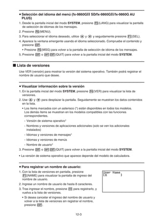 12-3
u Selección del idioma del menú (fx-9860G SD/fx-9860G/fx-9860G AU
PLUS)
1. Desde la pantalla inicial del modo SYSTEM, presione 3(LANG) para visualizar la pantalla
de selección de idiomas de los mensajes.
2. Presione 6(MENU).
3. Para seleccionar el idioma deseado, utilice f y c y seguidamente presione 1(SEL).
4. Aparece la ventana emergente usando el idioma seleccionado. Compruebe el contenido y
presione J.
• Presione 6(MSG) para volver a la pantalla de selección de idioma de los mensajes.
5. Presione J o !J(QUIT) para volver a la pantalla inicial del modo SYSTEM.
k Lista de versiones
Use VER (versión) para mostrar la versión del sistema operativo. También podrá registrar el
nombre de usuario que desee.
u Visualizar información sobre la versión
1. En la pantalla inicial del modo SYSTEM, presione 4(VER) para visualizar la lista de
versiones.
2. Use f y c para desplazar la pantalla. Seguidamente se muestran los datos contenidos
en la lista.
• Los ítems marcados con un asterisco (*) están disponibles en todos los modelos.
Los demás ítems se muestran en los modelos compatibles con las funciones
correspondientes.
- Versión de sistema operativo*
- Nombres y versiones de aplicaciones adicionales (solo se ven los adicionales
instalados)
- Idiomas y versiones de mensajes*
- Idiomas y versiones de menús
- Nombre de usuario*
3. Presione J o !J(QUIT) para volver a la pantalla inicial del modo SYSTEM.
• La versión de sistema operativo que aparece depende del modelo de calculadora.
u Para registrar un nombre de usuario:
1. Con la lista de versiones en pantalla, presione
1(NAME) para visualizar la pantalla de ingreso del
nombre de usuario.
2. Ingrese un nombre de usuario de hasta 8 caracteres.
3. Tras ingresar el nombre, presione w para registrarlo, y
vuelva a la lista de versiones.
• Si desea cancelar el ingreso del nombre de usuario y
volver a la lista de versiones sin registrar el nombre,
presione J.
 