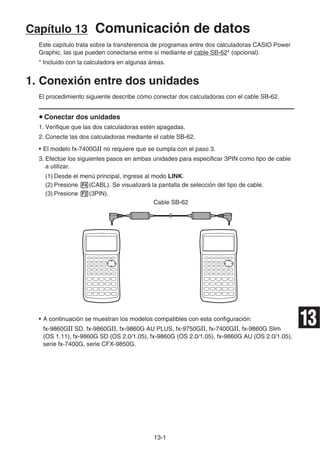 13-1
Capítulo 13 Comunicación de datos
Este capítulo trata sobre la transferencia de programas entre dos calculadoras CASIO Power
Graphic, las que pueden conectarse entre sí mediante el cable SB-62* (opcional).
* Incluido con la calculadora en algunas áreas.
1. Conexión entre dos unidades
El procedimiento siguiente describe cómo conectar dos calculadoras con el cable SB-62.
u Conectar dos unidades
1. Verifique que las dos calculadoras estén apagadas.
2. Conecte las dos calculadoras mediante el cable SB-62.
• El modelo fx-7400GII no requiere que se cumpla con el paso 3.
3. Efectúe los siguientes pasos en ambas unidades para especificar 3PIN como tipo de cable
a utilizar.
(1) Desde el menú principal, ingrese al modo LINK.
(2) Presione 4(CABL). Se visualizará la pantalla de selección del tipo de cable.
(3) Presione 2(3PIN).
Cable SB-62
• A continuación se muestran los modelos compatibles con esta configuración:
fx-9860GII SD, fx-9860GII, fx-9860G AU PLUS, fx-9750GII, fx-7400GII, fx-9860G Slim
(OS 1.11), fx-9860G SD (OS 2.0/1.05), fx-9860G (OS 2.0/1.05), fx-9860G AU (OS 2.0/1.05),
serie fx-7400G, serie CFX-9850G.
13
 