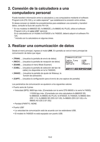13-2
2. Conexión de la calculadora a una
computadora personal
Puede transferir información entre la calculadora y una computadora mediante el software
Program-Link (FA-124) y un cable especial*1
que establecerá la conexión entre ambas.
Si desea conocer en detalle los procedimientos para establecer una conexión y transferir
datos, consulte la Guía del usuario FA-124.
*1
En los modelos fx-9860GII SD, fx-9860GII, y fx-9860G AU PLUS, utilice el software
Program-Link y el cable USB* opcional.
Si su calculadora es un modelo fx-9750GII o fx-7400GII, deberá adquirir el software FA-
124.
* Incluido con la calculadora en algunas áreas.
3. Realizar una comunicación de datos
Desde el menú principal, ingrese al modo LINK. En pantalla se verá el menú principal de
comunicación de datos que sigue:
• {TRAN} ... {visualiza la pantalla de envío de datos}
• {RECV} ... {visualiza la pantalla de recepción de datos}
• {EXAM} ... {visualiza el menú Modo Examen}
• {CABL} ... {visualiza la pantalla de selección del tipo de
cable} (no disponible en la fx-7400GII)
• {WAKE} ... {visualiza la pantalla de ajuste de Wakeup, la
función de activación}
• {CAPT} ... {visualiza la configuración para el envío de una captura de pantalla}
Los parámetros de comunicación se ajustaron a los siguientes valores:
• Puerto serie de 3 pines
• Velocidad (BPS): 9600 bps máx. (Conectada con la serie CFX-9850G o la serie fx-7400G)
115200 bps máx. (Conectada con otra calculadora fx-9860GII SD,
fx-9860GII, fx-9860G AU PLUS, fx-9750GII, fx-7400GII, fx-9860G Slim
(OS 1.11), fx-9860G SD (OS 2.0/1.05), fx-9860G (OS 2.0/1.05) o fx-
9860G AU (OS 2.0/1.05))
• Paridad (PARITY): NONE
• Puerto USB*
• La velocidad de comunicación está de acuerdo con los estándares USB.
• El modelo fx-7400GII no está equipado con puerto USB.
 