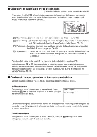 13-3
k Seleccione la pantalla del modo de conexión
(Todos los modelos excepto la calculadora fx-7400GII)
Al conectar el cable USB a la calculadora aparecerá el cuadro de diálogo que se muestra
abajo. Puede utilizar este cuadro de diálogo para seleccionar el modo de conexión USB
(modo de envío de captura de pantalla).
• 1(DataTrans) ... {selección de modo para comunicación de datos con una PC}
• 2(ScreenCapt) ... {Selección de modo para envío de captura de pantalla de la calculadora
a la PC mediante la función Screen Capture del software FA-124}
• 3(Projector) ... {selección de modo para salida de pantalla de la calculadora a una unidad
CASIO OHP o a un proyector CASIO}
• 4(ScreenRecv) ... {Selección de modo para envío de captura de pantalla de la calculadora
a una PC mediante la función Manager PLUS Screen Receiver de la
fx-9860GII}
Para transferir datos entre una PC y la memoria de la calculadora, presione 1.
Utilice las teclas 2 a 4 para seleccionar el modo apropiado para enviar la imagen de
pantalla de la calculadora a un dispositivo externo. Para conocer en detalle las operaciones
de la calculadora cuando las teclas 2 a 4 son pulsadas, vea “Envío de imágenes de
pantalla” (página 13-12).
k Realización de una operación de transferencia de datos
Conecte las dos unidades y luego lleve a cabo los procedimientos que siguen.
Unidad receptora
Para preparar la calculadora para la recepción de datos,
presione 2(RECV) mientras se visualiza el menú principal
de comunicación de datos.
La calculadora ingresa a un modo de espera en la recepción de datos y aguarda la llegada de
estos. La recepción propiamente dicha de los datos comienza en cuanto son enviados desde
la unidad transmisora.
Unidad transmisora
Para preparar la calculadora para el envío de datos, presione 1(TRAN) con el menú
principal de comunicación de datos en pantalla.
 