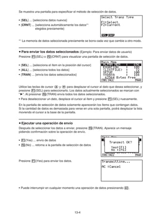 13-4
Se muestra una pantalla para especificar el método de selección de datos.
• {SEL} ... {selecciona datos nuevos}
• {CRNT} ... {selecciona automáticamente los datos*1
elegidos previamente}
*1
La memoria de datos seleccionada previamente se borra cada vez que cambie a otro modo.
u Para enviar los datos seleccionados (Ejemplo: Para enviar datos de usuario)
Presione 1(SEL) o 2(CRNT) para visualizar una pantalla de selección de datos.
• {SEL} ... {selecciona el ítem en la posición del cursor}
• {ALL} ... {selecciona todos los datos}
• {TRAN} ... {envía los datos seleccionados}
Utilice las teclas de cursor f y c para desplazar el cursor al dato que desea seleccionar, y
presione 1(SEL) para seleccionarlo. Los datos actualmente seleccionados se marcan con
“ ”. Al presionar 6(TRAN) envía todos los datos seleccionados.
• Para deseleccionar un dato, desplace el cursor al ítem y presione 1(SEL) nuevamente.
En la pantalla de selección de datos solamente aparecerán los ítems que contengan datos.
Si la cantidad de datos es demasiada para verse en una sola pantalla, podrá desplazar la lista
moviendo el cursor a la base de la pantalla.
u Ejecutar una operación de envío
Después de seleccionar los datos a enviar, presione 6(TRAN). Aparece un mensaje
pidiendo confirmación sobre la operación de envío.
• 1(Yes) ... envío de datos
• 6(No) ... retorna a la pantalla de selección de datos
Presione 1(Yes) para enviar los datos.
• Puede interrumpir en cualquier momento una operación de datos presionando A.
 