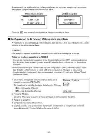 13-5
A continuación se ve el contenido de las pantallas en las unidades receptora y transmisora
después de completarse la comunicación de datos.
Unidad transmisora Unidad receptora
Presione J para volver al menú principal de comunicación de datos.
k Configuración de la función Wakeup de la receptora
Al habilitarse la función Wakeup en la receptora, éste se encenderá automáticamente cuando
se inicie la transferencia de datos.
fx-7400GII
• La receptora ingresa en modo de recepción automáticamente luego de activarse.
Todos los modelos excepto la fx-7400GII
• Cuando se efectúa la comunicación entre dos calculadoras (con 3PIN seleccionado como
tipo de cable), la receptora ingresará automáticamente al modo de recepción después de
activarse.
• Si la comunicación que se realiza es con una computadora (con USB seleccionado como
tipo de cable), al conectarse el cable USB a la computadora y luego a la calculadora
(con la calculadora apagada), ésta se encenderá y mostrará el cuadro de diálogo “Select
Connection Mode”.
1. En el menú principal de comunicación de datos de la
receptora, presione 5(WAKE).
Se visualizará la pantalla de ajuste de la función Wakeup.
• {On} ... {se habilita Wakeup}
• {Off} ... {se deshabilita Wakeup}
2. Presione 1(On).
Se activa Wakeup y se vuelve al menú principal de comunicación de datos.
3. Apague la receptora.
4. Conecte la receptora al transmisor.
5. Cuando se inicia una operación de transmisión en el emisor, la receptora se enciende
automáticamente y comienza la transferencia de datos.
 