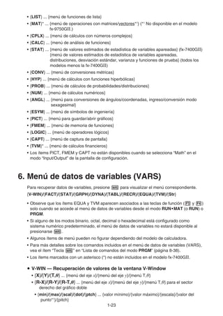 1-23
• {LIST} ... {menú de funciones de lista}
• {MAT}* ... {menú de operaciones con matrices/vectores*1
} (*1
No disponible en el modelo
fx-9750GII.)
• {CPLX} ... {menú de cálculos con números complejos}
• {CALC} ... {menú de análisis de funciones}
• {STAT} ... {menú de valores estimados de estadística de variables apareadas} (fx-7400G)
{menú de valores estimados de estadística de variables apareadas,
distribuciones, desviación estándar, varianza y funciones de prueba} (todos los
modelos menos la fx-7400G)
• {CONV} ... {menú de conversiones métricas}
• {HYP} ... {menú de cálculos con funciones hiperbólicas}
• {PROB} ... {menú de cálculos de probabilidades/distribuciones}
• {NUM} ... {menú de cálculos numéricos}
• {ANGL} ... {menú para conversiones de ángulos/coordenadas, ingreso/conversión modo
sexagesimal}
• {ESYM} ... {menú de símbolos de ingeniería}
• {PICT} ... {menú para guardar/abrir gráficos}
• {FMEM} ... {menú de memoria de funciones}
• {LOGIC} ... {menú de operadores lógicos}
• {CAPT} ... {menú de captura de pantalla}
• {TVM}* ... {menú de cálculos financieros}
• Los ítems PICT, FMEM y CAPT no están disponibles cuando se selecciona “Math” en el
modo “Input/Output” de la pantalla de configuración.
6. Menú de datos de variables (VARS)
Para recuperar datos de variables, presione J para visualizar el menú correspondiente.
{V-WIN}/{FACT}/{STAT}/{GRPH}/{DYNA}/{TABL}/{RECR}/{EQUA}/{TVM}/{Str}
• Observe que los ítems EQUA y TVM aparecen asociados a las teclas de función (3 y 4)
solo cuando se accede al menú de datos de variables desde el modo RUN•MAT (o RUN) o
PRGM.
• Si alguno de los modos binario, octal, decimal o hexadecimal está configurado como
sistema numérico predeterminado, el menú de datos de variables no estará disponible al
presionarse J.
• Algunos ítems de menú pueden no figurar dependiendo del modelo de calculadora.
• Para más detalles sobre los comandos incluidos en el menú de datos de variables (VARS),
vea el ítem “Tecla J” en “Lista de comandos del modo PRGM” (página 8-38).
• Los ítems marcados con un asterisco (*) no están incluidos en el modelo fx-7400G.
u V-WIN — Recuperación de valores de la ventana V-Window
• {X}/{Y}/{T,} ... {menú del eje x}/{menú del eje y}/{menú T,}
• {R-X}/{R-Y}/{R-T,} ... {menú del eje x}/{menú del eje y}/{menú T,} para el sector
derecho del gráfico doble
• {min}/{max}/{scal}/{dot}/{ptch} ... {valor mínimo}/{valor máximo}/{escala}/{valor del
punto*1
}/{pitch}
 