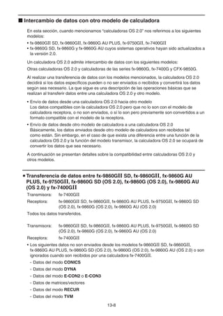 13-8
k Intercambio de datos con otro modelo de calculadora
En esta sección, cuando mencionamos “calculadoras OS 2.0” nos referimos a los siguientes
modelos:
• fx-9860GII SD, fx-9860GII, fx-9860G AU PLUS, fx-9750GII, fx-7400GII
• fx-9860G SD, fx-9860G y fx-9860G AU cuyos sistemas operativos hayan sido actualizados a
la versión 2.0.
Un calculadora OS 2.0 admite intercambio de datos con los siguientes modelos:
Otras calculadoras OS 2.0 y calculadoras de las series fx-9860G, fx-7400G y CFX-9850G.
Al realizar una transferencia de datos con los modelos mencionados, la calculadora OS 2.0
decidirá si los datos específicos pueden o no ser enviados o recibidos y convertirá los datos
según sea necesario. La que sigue es una descripción de las operaciones básicas que se
realizan al transferir datos entre una calculadora OS 2.0 y otro modelo.
• Envío de datos desde una calculadora OS 2.0 hacia otro modelo
Los datos compatibles con la calculadora OS 2.0 pero que no lo son con el modelo de
calculadora receptora, o no son enviados, o sí lo son pero previamente son convertidos a un
formato compatible con el modelo de la receptora.
• Envío de datos desde otro modelo de calculadora a una calculadora OS 2.0
Básicamente, los datos enviados desde otro modelo de calculadora son recibidos tal
como están. Sin embargo, en el caso de que exista una diferencia entre una función de la
calculadora OS 2.0 y la función del modelo transmisor, la calculadora OS 2.0 se ocupará de
convertir los datos que sea necesario.
A continuación se presentan detalles sobre la compatibilidad entre calculadoras OS 2.0 y
otros modelos.
u Transferencia de datos entre fx-9860G SD, fx-9860G, fx-9860G AU
PLUS, fx-9750G, fx-9860G SD (OS 2.0), fx-9860G (OS 2.0), fx-9860G AU
(OS 2.0) y fx-7400G
Transmisora: fx-7400GII
Receptora: fx-9860GII SD, fx-9860GII, fx-9860G AU PLUS, fx-9750GII, fx-9860G SD
(OS 2.0), fx-9860G (OS 2.0), fx-9860G AU (OS 2.0)
Todos los datos transferidos.
Transmisora: fx-9860GII SD, fx-9860GII, fx-9860G AU PLUS, fx-9750GII, fx-9860G SD
(OS 2.0), fx-9860G (OS 2.0), fx-9860G AU (OS 2.0)
Receptora: fx-7400GII
• Los siguientes datos no son enviados desde los modelos fx-9860GII SD, fx-9860GII,
fx-9860G AU PLUS, fx-9860G SD (OS 2.0), fx-9860G (OS 2.0), fx-9860G AU (OS 2.0) o son
ignorados cuando son recibidos por una calculadora fx-7400GII.
- Datos del modo CONICS
- Datos del modo DYNA
- Datos del modo E-CON2 o E-CON3
- Datos de matrices/vectores
- Datos del modo RECUR
- Datos del modo TVM
 