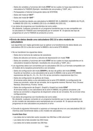 13-9
- Datos de variables y funciones del modo STAT de los cuales no haya equivalentes en la
calculadora fx-7400GII (Ejemplo: resultados de una prueba 2
GOF, etc.)
- Portapapeles e historial (incluyendo datos de SYSTEM)
- Datos del modo e • ACT*1
- Datos del modo S • SHT*1
*1
Puede transferirse desde una calculadora fx-9860GII SD, fx-9860GII, fx-9860G AU PLUS,
fx-9860G SD (OS 2.0), fx-9860G (OS 2.0) o fx-9860G AU (OS 2.0).
• Los datos de programas son transferidos tal como están.
No obstante, cualquier comando en un programa transferido que no sea compatible con
la calculadora fx-7400GII será reemplazado por el carácter @. Si ejecuta ese tipo de
programas en una fx-7400GII se producirá un error.
u Envío de datos desde una calculadora OS 2.0 a otro modelo de
calculadora
Las siguientes son reglas generales que se aplican a la transferencia de datos desde una
calculadora OS 2.0 a otra de la serie fx-9860G o de la serie CFX-9850G.
• No se transfieren los siguientes datos:
- Datos de la memoria de cadenas de caracteres
- Datos de cálculos con bonos y cálculos de depreciación en modo TVM
- Datos de variables y funciones del modo STAT de los cuales no haya equivalentes en la
calculadora receptora (Ejemplo: resultados de una prueba 2
GOF, etc.)
• Los siguientes datos son convertidos por la calculadora OS 2.0 a un formato compatible con
el modelo de la receptora previamente a ser enviados:
- Datos de configuración del modo GRAPH y de tipo de gráfico del modo DYNA.
Cuando se transfiere a una calculadora de la serie fx-9860G o de la serie CFX-9850G
expresiones del tipo X=, X, X, Xt ó Xs se las convierte a expresiones tipo X=c.
- Datos de configuración de gráficos de líneas.
Al enviarse estos datos a una calculadora de la serie CFX-9850G, la configuración de
líneas se convierte, antes de ser enviada, de la siguiente manera: Normal: Azul; Gruesa:
Naranja; Discontinua, Puntos: Verde.
- Datos de configuración de Graph1, Graph2 y Graph3 en modo STAT
Al enviarse datos a una calculadora de la serie fx-9860G, los gráficos circulares y de
barras se convierten a diagramas de dispersión antes de ser enviados. No se envían otras
configuraciones.
• Los datos de programas son transferidos tal como están.
No obstante, cualquier comando en un programa transferido que no sea compatible con
el otro modelo de calculadora será reemplazado por el carácter @. Si ejecuta ese tipo de
programas en otra calculadora se producirá un error.
• Consulte la siguiente información si aparece un mensaje de error en una calculadora OS 2.0
mientras está transfiriendo datos a otro modelo de calculadora.
Invalid Data Size
- Los datos de la matriz/del vector exceden las 256 filas o 256 columnas*1
- Los datos de la lista exceden las 256 líneas
- Los datos de la tabla exceden las 256 filas
 