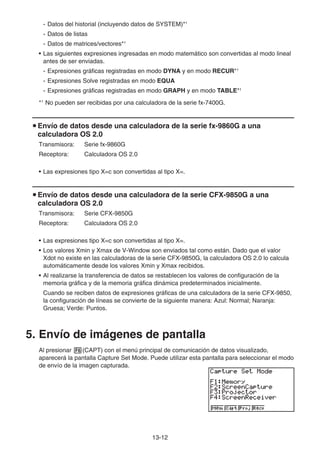 13-12
- Datos del historial (incluyendo datos de SYSTEM)*1
- Datos de listas
- Datos de matrices/vectores*1
• Las siguientes expresiones ingresadas en modo matemático son convertidas al modo lineal
antes de ser enviadas.
- Expresiones gráficas registradas en modo DYNA y en modo RECUR*1
- Expresiones Solve registradas en modo EQUA
- Expresiones gráficas registradas en modo GRAPH y en modo TABLE*1
*1
No pueden ser recibidas por una calculadora de la serie fx-7400G.
u Envío de datos desde una calculadora de la serie fx-9860G a una
calculadora OS 2.0
Transmisora: Serie fx-9860G
Receptora: Calculadora OS 2.0
• Las expresiones tipo X=c son convertidas al tipo X=.
u Envío de datos desde una calculadora de la serie CFX-9850G a una
calculadora OS 2.0
Transmisora: Serie CFX-9850G
Receptora: Calculadora OS 2.0
• Las expresiones tipo X=c son convertidas al tipo X=.
• Los valores Xmin y Xmax de V-Window son enviados tal como están. Dado que el valor
Xdot no existe en las calculadoras de la serie CFX-9850G, la calculadora OS 2.0 lo calcula
automáticamente desde los valores Xmin y Xmax recibidos.
• Al realizarse la transferencia de datos se restablecen los valores de configuración de la
memoria gráfica y de la memoria gráfica dinámica predeterminados inicialmente.
Cuando se reciben datos de expresiones gráficas de una calculadora de la serie CFX-9850,
la configuración de líneas se convierte de la siguiente manera: Azul: Normal; Naranja:
Gruesa; Verde: Puntos.
5. Envío de imágenes de pantalla
Al presionar 6(CAPT) con el menú principal de comunicación de datos visualizado,
aparecerá la pantalla Capture Set Mode. Puede utilizar esta pantalla para seleccionar el modo
de envío de la imagen capturada.
 
