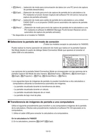 13-13
• 1(Mem) ... {selección de modo para comunicación de datos con una PC (envío de captura
de pantalla desactivado)}
• 2(Capt) ... {Selección de modo para envío de captura de pantalla de la calculadora a la
PC mediante la función Screen Capture del software FA-124 (envío manual de
captura de pantalla activado)}
• 3(Proj)* ... {selección de modo para salida de pantalla de la calculadora a una unidad
CASIO OHP o a un proyector CASIO (envío automático de captura de pantalla
activado)}
• 4(Recv)* ... {Selección de modo para envío de captura de pantalla de la calculadora a una
PC mediante el software fx-9860GII Manager PLUS Screen Receiver (envío
automático de captura de pantalla activado)}
* No disponible en el modelo fx-7400GII.
k Seleccione la pantalla del modo de conexión
(Todos los modelos excepto la calculadora fx-7400GII)
Puede realizar la misma operación de selección de modo que realiza en la pantalla Capture
Set Mode desde el cuadro de diálogo Select Connection Mode que aparece al conectar el
cable USB a la calculadora.
Las opciones de la pantalla Select Connection Mode se corresponden con las opciones de la
pantalla Capture Set Mode de esta manera: 1(DataTrans) = 1(Mem), 2(ScreenCapt) =
2(Capt), 3(Projector) = 3(Proj), 4(ScreenRecv) = 4(Recv).
• Los siguientes tipos de imágenes de pantalla no pueden transferirse a otra calculadora o
computadora utilizando la transferencia automática de imágenes.
- La pantalla visualizada durante la transferencia de datos.
- La pantalla visualizada durante un cálculo.
- La pantalla visualizada después de un reset.
- La pantalla de bajo nivel de pilas.
k Transferencia de imágenes de pantalla a una computadora
Utilice el siguiente procedimiento para transferir a una computadora imágenes de la pantalla
de la calculadora. Efectúe este procedimiento mediante el software FA-124 ejecutado en la
computadora.
1. Utilice el cable USB para conectar la calculadora a la computadora.
En la calculadora fx-7400GII
2. En la calculadora, presione 6(CAPT)2(Capt).
 