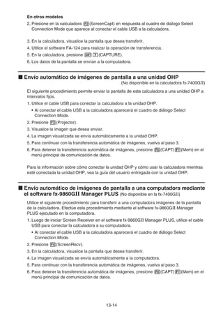 13-14
En otros modelos
2. Presione en la calculadora 2(ScreenCapt) en respuesta al cuadro de diálogo Select
Connection Mode que aparece al conectar el cable USB a la calculadora.
3. En la calculadora, visualice la pantalla que desea transferir.
4. Utilice el software FA-124 para realizar la operación de transferencia.
5. En la calculadora, presione !h(CAPTURE).
6. Los datos de la pantalla se envían a la computadora.
k Envío automático de imágenes de pantalla a una unidad OHP
(No disponible en la calculadora fx-7400GII)
El siguiente procedimiento permite enviar la pantalla de esta calculadora a una unidad OHP a
intervalos fijos.
1. Utilice el cable USB para conectar la calculadora a la unidad OHP.
• Al conectar el cable USB a la calculadora aparecerá el cuadro de diálogo Select
Connection Mode.
2. Presione 3(Projector).
3. Visualice la imagen que desea enviar.
4. La imagen visualizada se envía automáticamente a la unidad OHP.
5. Para continuar con la transferencia automática de imágenes, vuelva al paso 3.
6. Para detener la transferencia automática de imágenes, presione 6(CAPT)1(Mem) en el
menú principal de comunicación de datos.
Para la información sobre cómo conectar la unidad OHP y cómo usar la calculadora mientras
esté conectada la unidad OHP, vea la guía del usuario entregada con la unidad OHP.
k Envío automático de imágenes de pantalla a una computadora mediante
el software fx-9860GII Manager PLUS (No disponible en la fx-7400GII)
Utilice el siguiente procedimiento para transferir a una computadora imágenes de la pantalla
de la calculadora. Efectúe este procedimiento mediante el software fx-9860GII Manager
PLUS ejecutado en la computadora.
1. Luego de iniciar Screen Receiver en el software fx-9860GII Manager PLUS, utilice el cable
USB para conectar la calculadora a su computadora.
• Al conectar el cable USB a la calculadora aparecerá el cuadro de diálogo Select
Connection Mode.
2. Presione 4(ScreenRecv).
3. En la calculadora, visualice la pantalla que desea transferir.
4. La imagen visualizada se envía automáticamente a la computadora.
5. Para continuar con la transferencia automática de imágenes, vuelva al paso 3.
6. Para detener la transferencia automática de imágenes, presione 6(CAPT)1(Mem) en el
menú principal de comunicación de datos.
 