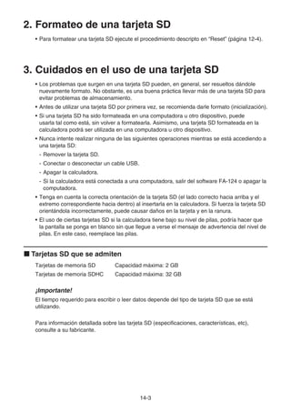 14-3
2. Formateo de una tarjeta SD
• Para formatear una tarjeta SD ejecute el procedimiento descripto en “Reset” (página 12-4).
3. Cuidados en el uso de una tarjeta SD
• Los problemas que surgen en una tarjeta SD pueden, en general, ser resueltos dándole
nuevamente formato. No obstante, es una buena práctica llevar más de una tarjeta SD para
evitar problemas de almacenamiento.
• Antes de utilizar una tarjeta SD por primera vez, se recomienda darle formato (inicialización).
• Si una tarjeta SD ha sido formateada en una computadora u otro dispositivo, puede
usarla tal como está, sin volver a formatearla. Asimismo, una tarjeta SD formateada en la
calculadora podrá ser utilizada en una computadora u otro dispositivo.
• Nunca intente realizar ninguna de las siguientes operaciones mientras se está accediendo a
una tarjeta SD:
- Remover la tarjeta SD.
- Conectar o desconectar un cable USB.
- Apagar la calculadora.
- Si la calculadora está conectada a una computadora, salir del software FA-124 o apagar la
computadora.
• Tenga en cuenta la correcta orientación de la tarjeta SD (el lado correcto hacia arriba y el
extremo correspondiente hacia dentro) al insertarla en la calculadora. Si fuerza la tarjeta SD
orientándola incorrectamente, puede causar daños en la tarjeta y en la ranura.
• El uso de ciertas tarjetas SD si la calculadora tiene bajo su nivel de pilas, podría hacer que
la pantalla se ponga en blanco sin que llegue a verse el mensaje de advertencia del nivel de
pilas. En este caso, reemplace las pilas.
k Tarjetas SD que se admiten
Tarjetas de memoria SD Capacidad máxima: 2 GB
Tarjetas de memoria SDHC Capacidad máxima: 32 GB
¡Importante!
El tiempo requerido para escribir o leer datos depende del tipo de tarjeta SD que se está
utilizando.
Para información detallada sobre las tarjeta SD (especificaciones, características, etc),
consulte a su fabricante.
 