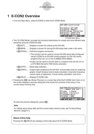1-1
E-CON2 Overview
1 E-CON2 Overview
• From the Main Menu, select E-CON2 to enter the E-CON2 Mode.
• The “E-CON2 Mode” provides the functions listed below for simple and more efficient data
sampling using the CASIO EA-200.
• 1(SET) ........ Displays a screen for setting up the EA-200.
• 2(MEM) ....... Displays a screen for saving EA-200 setup data under a file name.
• 3(PROG) ..... Performs program conversion.
• This function can be used to convert EA-200 setup data configured
using E-CON2 to an EA-200 control program (or EA-100 control
program) that can run on the fx-9860G SD/fx-9860G.
• It also can be used to convert data to a program that can be run on
a CFX-9850 Series/fx-7400 Series calculator.
• 4(STRT) ...... Starts data collection.
• 5(GRPH) ..... Graphs data sampled by the EA-200, and provides tools for analyzing
graphs. Graph Analysis tools include calculation of periodic frequency,
various types of regression, Fourier series calculation, and more.
• 6(HELP) ...... Displays E-CON2 help.
• Pressing the K key (Setup Preview) or a cursor key while the E-CON2 main menu is on
the screen displays a preview dialog box that shows the contents of the setup in the
current setup memory area.
To close the preview dialog box, press J.
Note
For details about setup data and the current setup memory area, see “6 Using Setup
Memory” (page 6-1).
About online help
Pressing the 6(HELP) key displays online help about the E-CON2 Mode.
E-CON2 Main Menu
 