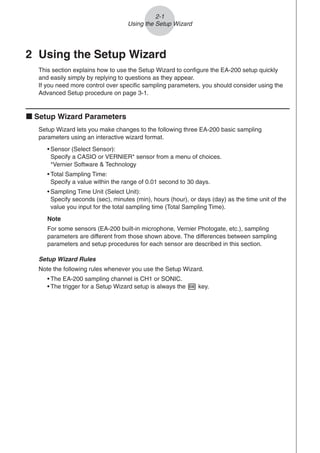 2 Using the Setup Wizard
This section explains how to use the Setup Wizard to configure the EA-200 setup quickly
and easily simply by replying to questions as they appear.
If you need more control over specific sampling parameters, you should consider using the
Advanced Setup procedure on page 3-1.
k Setup Wizard Parameters
Setup Wizard lets you make changes to the following three EA-200 basic sampling
parameters using an interactive wizard format.
• Sensor (Select Sensor):
Specify a CASIO or VERNIER* sensor from a menu of choices.
*Vernier Software  Technology
• Total Sampling Time:
Specify a value within the range of 0.01 second to 30 days.
• Sampling Time Unit (Select Unit):
Specify seconds (sec), minutes (min), hours (hour), or days (day) as the time unit of the
value you input for the total sampling time (Total Sampling Time).
Note
For some sensors (EA-200 built-in microphone, Vernier Photogate, etc.), sampling
parameters are different from those shown above. The differences between sampling
parameters and setup procedures for each sensor are described in this section.
Setup Wizard Rules
Note the following rules whenever you use the Setup Wizard.
• The EA-200 sampling channel is CH1 or SONIC.
• The trigger for a Setup Wizard setup is always the w key.
2-1
Using the Setup Wizard
 